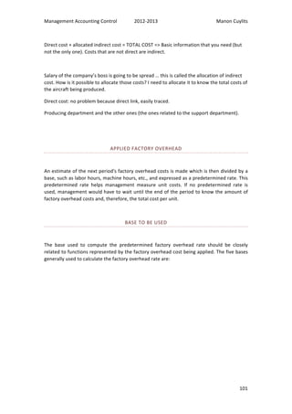 Management 
Accounting 
Control 
2012-­‐2013 
Manon 
Cuylits 
Direct 
cost 
+ 
allocated 
indirect 
cost 
= 
TOTAL 
COST 
=> 
Basic 
information 
that 
you 
need 
(but 
not 
the 
only 
one). 
Costs 
that 
are 
not 
direct 
are 
indirect. 
Salary 
of 
the 
company’s 
boss 
is 
going 
to 
be 
spread 
… 
this 
is 
called 
the 
allocation 
of 
indirect 
cost. 
How 
is 
it 
possible 
to 
allocate 
those 
costs? 
I 
need 
to 
allocate 
it 
to 
know 
the 
total 
costs 
of 
the 
aircraft 
being 
produced. 
Direct 
cost: 
no 
problem 
because 
direct 
link, 
easily 
traced. 
Producing 
department 
and 
the 
other 
ones 
(the 
ones 
related 
to 
the 
support 
department). 
101 
APPLIED 
FACTORY 
OVERHEAD 
An 
estimate 
of 
the 
next 
period's 
factory 
overhead 
costs 
is 
made 
which 
is 
then 
divided 
by 
a 
base, 
such 
as 
labor 
hours, 
machine 
hours, 
etc., 
and 
expressed 
as 
a 
predetermined 
rate. 
This 
predetermined 
rate 
helps 
management 
measure 
unit 
costs. 
If 
no 
predetermined 
rate 
is 
used, 
management 
would 
have 
to 
wait 
until 
the 
end 
of 
the 
period 
to 
know 
the 
amount 
of 
factory 
overhead 
costs 
and, 
therefore, 
the 
total 
cost 
per 
unit. 
BASE 
TO 
BE 
USED 
The 
base 
used 
to 
compute 
the 
predetermined 
factory 
overhead 
rate 
should 
be 
closely 
related 
to 
functions 
represented 
by 
the 
factory 
overhead 
cost 
being 
applied. 
The 
five 
bases 
generally 
used 
to 
calculate 
the 
factory 
overhead 
rate 
are: 
 
