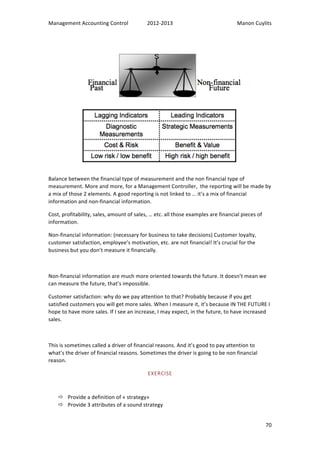 Management 
Accounting 
Control 
2012-­‐2013 
Manon 
Cuylits 
Balance 
between 
the 
financial 
type 
of 
measurement 
and 
the 
non 
financial 
type 
of 
measurement. 
More 
and 
more, 
for 
a 
Management 
Controller, 
the 
reporting 
will 
be 
made 
by 
a 
mix 
of 
those 
2 
elements. 
A 
good 
reporting 
is 
not 
linked 
to 
… 
it’s 
a 
mix 
of 
financial 
information 
and 
non-­‐financial 
information. 
Cost, 
profitability, 
sales, 
amount 
of 
sales, 
… 
etc. 
all 
those 
examples 
are 
financial 
pieces 
of 
information. 
Non-­‐financial 
information: 
(necessary 
for 
business 
to 
take 
decisions) 
Customer 
loyalty, 
customer 
satisfaction, 
employee’s 
motivation, 
etc. 
are 
not 
financial! 
It’s 
crucial 
for 
the 
business 
but 
you 
don’t 
measure 
it 
financially. 
Non-­‐financial 
information 
are 
much 
more 
oriented 
towards 
the 
future. 
It 
doesn’t 
mean 
we 
can 
measure 
the 
future, 
that’s 
impossible. 
Customer 
satisfaction: 
why 
do 
we 
pay 
attention 
to 
that? 
Probably 
because 
if 
you 
get 
satisfied 
customers 
you 
will 
get 
more 
sales. 
When 
I 
measure 
it, 
it’s 
because 
IN 
THE 
FUTURE 
I 
hope 
to 
have 
more 
sales. 
If 
I 
see 
an 
increase, 
I 
may 
expect, 
in 
the 
future, 
to 
have 
increased 
sales. 
70 
This 
is 
sometimes 
called 
a 
driver 
of 
financial 
reasons. 
And 
it’s 
good 
to 
pay 
attention 
to 
what’s 
the 
driver 
of 
financial 
reasons. 
Sometimes 
the 
driver 
is 
going 
to 
be 
non 
financial 
reason. 
EXERCISE 
ð Provide 
a 
definition 
of 
« 
strategy» 
ð Provide 
3 
attributes 
of 
a 
sound 
strategy 
 