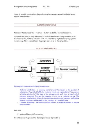 Management 
Accounting 
Control 
2012-­‐2013 
Manon 
Cuylits 
82 
I 
have 
all 
possible 
combinations. 
Depending 
on 
where 
you 
are, 
you 
will 
probably 
favour 
specific 
measurements. 
CUSTOMER 
PERSPECTIVE 
Represent 
the 
sources 
of 
the 
« 
revenues 
» 
that 
are 
part 
of 
the 
financial 
objectives. 
Customers 
are 
going 
to 
bring 
me 
money 
=> 
Sources 
of 
revenues. 
If 
they 
are 
happy 
to 
do 
business 
with 
me, 
first 
they 
will 
come 
back, 
and 
second 
they 
might 
be 
ready 
to 
pay 
some 
more 
money. 
If 
they 
are 
not 
happy 
they 
might 
leave 
to 
go 
to 
the 
competitor. 
GENERIC 
MEASUREMENTS 
Some 
generic 
measurement 
related 
to 
customers 
: 
- Customer 
satisfaction 
: 
a 
company 
wants 
to 
have 
the 
answers 
to 
the 
question 
of 
satisfaction. 
If 
a 
product 
fulfills 
the 
customer 
needs 
and 
expectations. 
If 
a 
customer 
is 
highly 
satisfied, 
he’ll 
be 
loyal 
to 
the 
company 
and 
we’ll 
have 
a 
high 
level 
of 
customer 
retention. 
The 
way 
to 
measure 
it 
is 
to 
run 
a 
customer 
survey. 
The 
customer 
satisfaction 
is 
driver 
of 
the 
customer 
retention 
and 
customer 
profitability 
because 
customers 
will 
be 
ready 
to 
buy 
a 
product 
at 
a 
very 
high 
price. 
- Customer 
acquisition 
: 
the 
mouth-­‐to-­‐mouth 
effect 
is 
an 
essential 
element 
to 
acquire 
new 
customers. 
Rien 
suivi. 
ð Measured 
by 
most 
of 
companies. 
It’s 
not 
because 
it’s 
generic 
that 
it’s 
not 
good 
for 
us. 
It 
probably 
is. 
 