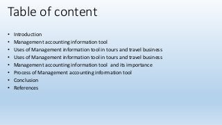 Table of content
• Introduction
• Management accounting information tool
• Uses of Management information tool in tours and travel business
• Uses of Management information tool in tours and travel business
• Management accounting information tool and its importance
• Process of Management accounting information tool
• Conclusion
• References
 