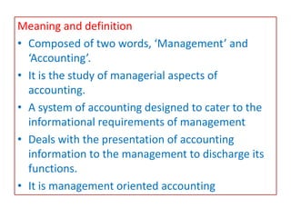 Meaning and definition
• Composed of two words, ‘Management’ and
‘Accounting’.
• It is the study of managerial aspects of
accounting.
• A system of accounting designed to cater to the
informational requirements of management
• Deals with the presentation of accounting
information to the management to discharge its
functions.
• It is management oriented accounting
 