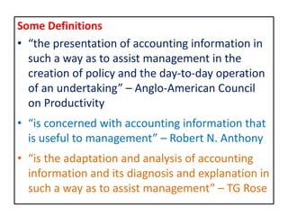 Some Definitions
• “the presentation of accounting information in
such a way as to assist management in the
creation of policy and the day-to-day operation
of an undertaking” – Anglo-American Council
on Productivity
• “is concerned with accounting information that
is useful to management” – Robert N. Anthony
• “is the adaptation and analysis of accounting
information and its diagnosis and explanation in
such a way as to assist management” – TG Rose
 