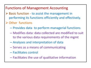 Functions of Management Accounting
 Basic function - to assist the management in
performing its functions efficiently and effectively.
 Other functions
– Provides data to perform managerial functions
– Modifies data: data collected are modified to suit
to the various data requirements of the mgmt
– Analyses and interpretation of data
– Serves as a means of communicating
– Facilitates control
– Facilitates the use of qualitative information
 