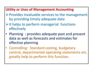 Utility or Uses of Management Accounting
Provides invaluable services to the management
by providing timely adequate data
It helps to perform managerial functions
effectively
• Planning : provides adequate past and present
data as well as forecasts and estimates for
effective planning
• Controlling: Standard costing, budgetary
control, departmental operating statements etc.
greatly help to perform this function.
 