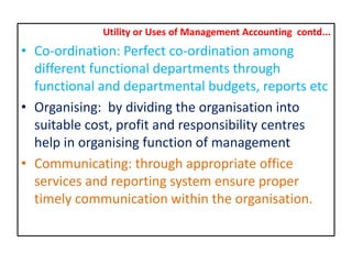 Utility or Uses of Management Accounting contd...
• Co-ordination: Perfect co-ordination among
different functional departments through
functional and departmental budgets, reports etc
• Organising: by dividing the organisation into
suitable cost, profit and responsibility centres
help in organising function of management
• Communicating: through appropriate office
services and reporting system ensure proper
timely communication within the organisation.
 