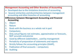 Management Accounting and Other Branches of Accounting
 Developed due to the limitations branches of accounting.
 Several similarities and dissimilarities between management
accounting and other branches of accounting.
Differences between Management Accounting and Financial
Accounting
1. Object
2. Nature
3. Deals with the business as a whole not in part
4. Compulsory
5. Only actual figures not estimates, approximation or forecasts,
NOT accurate and precise
6. Used by different stakeholders , used by management
7. Periodicity of preparation of statements and reports
8. Strictly follows the accounting principles (GAAP),
9. Publication of final accounts – compulsory
10. Auditing
 