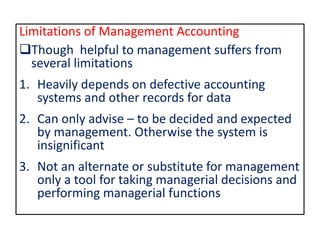 Limitations of Management Accounting
Though helpful to management suffers from
several limitations
1. Heavily depends on defective accounting
systems and other records for data
2. Can only advise – to be decided and expected
by management. Otherwise the system is
insignificant
3. Not an alternate or substitute for management
only a tool for taking managerial decisions and
performing managerial functions
 