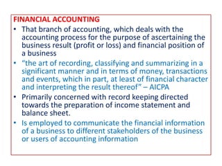 FINANCIAL ACCOUNTING
• That branch of accounting, which deals with the
accounting process for the purpose of ascertaining the
business result (profit or loss) and financial position of
a business
• “the art of recording, classifying and summarizing in a
significant manner and in terms of money, transactions
and events, which in part, at least of financial character
and interpreting the result thereof” – AICPA
• Primarily concerned with record keeping directed
towards the preparation of income statement and
balance sheet.
• Is employed to communicate the financial information
of a business to different stakeholders of the business
or users of accounting information
 