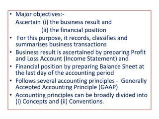 • Major objectives:-
Ascertain (i) the business result and
(ii) the financial position
• For this purpose, it records, classifies and
summarises business transactions
• Business result is ascertained by preparing Profit
and Loss Account (Income Statement) and
• Financial position by preparing Balance Sheet at
the last day of the accounting period
• Follows several accounting principles - Generally
Accepted Accounting Principle (GAAP)
• Accounting principles can be broadly divided into
(i) Concepts and (ii) Conventions.
 