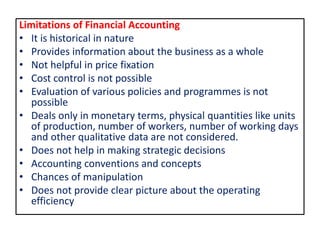 Limitations of Financial Accounting
• It is historical in nature
• Provides information about the business as a whole
• Not helpful in price fixation
• Cost control is not possible
• Evaluation of various policies and programmes is not
possible
• Deals only in monetary terms, physical quantities like units
of production, number of workers, number of working days
and other qualitative data are not considered.
• Does not help in making strategic decisions
• Accounting conventions and concepts
• Chances of manipulation
• Does not provide clear picture about the operating
efficiency
 