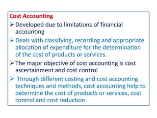Cost Accounting
Developed due to limitations of financial
accounting
Deals with classifying, recording and appropriate
allocation of expenditure for the determination
of the cost of products or services.
The major objective of cost accounting is cost
ascertainment and cost control
 Through different costing and cost accounting
techniques and methods, cost accounting help to
determine the cost of products or services, cost
control and cost reduction
 
