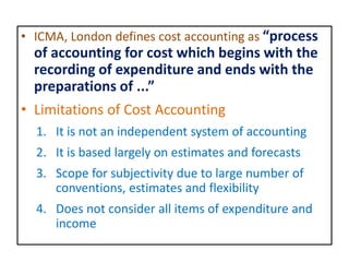 • ICMA, London defines cost accounting as “process
of accounting for cost which begins with the
recording of expenditure and ends with the
preparations of ...”
• Limitations of Cost Accounting
1. It is not an independent system of accounting
2. It is based largely on estimates and forecasts
3. Scope for subjectivity due to large number of
conventions, estimates and flexibility
4. Does not consider all items of expenditure and
income
 