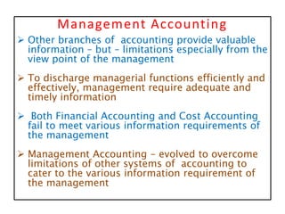 Management Accounting
 Other branches of accounting provide valuable
information – but – limitations especially from the
view point of the management
 To discharge managerial functions efficiently and
effectively, management require adequate and
timely information
 Both Financial Accounting and Cost Accounting
fail to meet various information requirements of
the management
 Management Accounting - evolved to overcome
limitations of other systems of accounting to
cater to the various information requirement of
the management
 