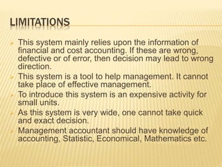 LIMITATIONS
 This system mainly relies upon the information of
financial and cost accounting. If these are wrong,
defective or of error, then decision may lead to wrong
direction.
 This system is a tool to help management. It cannot
take place of effective management.
 To introduce this system is an expensive activity for
small units.
 As this system is very wide, one cannot take quick
and exact decision.
 Management accountant should have knowledge of
accounting, Statistic, Economical, Mathematics etc.
 
