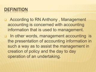 DEFINITION
 According to RN Anthony , Management
accounting is concerned with accounting
information that is used to management.
 In other words, management accounting is
the presentation of accounting information in
such a way as to assist the management in
creation of policy and the day to day
operation of an undertaking.
 