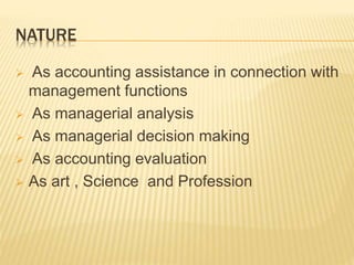 NATURE
 As accounting assistance in connection with
management functions
 As managerial analysis
 As managerial decision making
 As accounting evaluation
 As art , Science and Profession
 