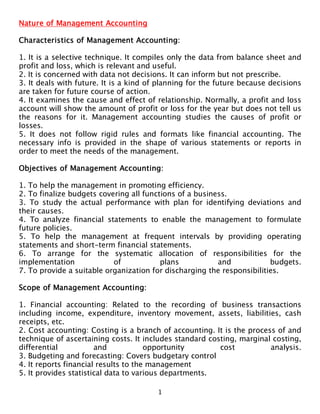 Nature of Management Accounting

Characteristics of Management Accounting:

1. It is a selective technique. It compiles only the data from balance sheet and
profit and loss, which is relevant and useful.
2. It is concerned with data not decisions. It can inform but not prescribe.
3. It deals with future. It is a kind of planning for the future because decisions
are taken for future course of action.
4. It examines the cause and effect of relationship. Normally, a profit and loss
account will show the amount of profit or loss for the year but does not tell us
the reasons for it. Management accounting studies the causes of profit or
losses.
5. It does not follow rigid rules and formats like financial accounting. The
necessary info is provided in the shape of various statements or reports in
order to meet the needs of the management.

Objectives of Management Accounting:

1. To help the management in promoting efficiency.
2. To finalize budgets covering all functions of a business.
3. To study the actual performance with plan for identifying deviations and
their causes.
4. To analyze financial statements to enable the management to formulate
future policies.
5. To help the management at frequent intervals by providing operating
statements and short-term financial statements.
6. To arrange for the systematic allocation of responsibilities for the
implementation             of            plans           and            budgets.
7. To provide a suitable organization for discharging the responsibilities.

Scope of Management Accounting:

1. Financial accounting: Related to the recording of business transactions
including income, expenditure, inventory movement, assets, liabilities, cash
receipts, etc.
2. Cost accounting: Costing is a branch of accounting. It is the process of and
technique of ascertaining costs. It includes standard costing, marginal costing,
differential           and            opportunity        cost          analysis.
3. Budgeting and forecasting: Covers budgetary control
4. It reports financial results to the management
5. It provides statistical data to various departments.

                                        1
 