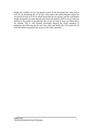 Simply the variable cost for one pound revenue of the ten-pound face value card is
0.25 LE, by introducing the 15 LE face value card to the market Menatel reduce the
one pound revenue to 0.16 LE which means that the net income, and the contribution
margin increased even more than the case before devaluation. Still we do not want our
position in the market to get affected; also we do not want to loose our Black Horse
for nothing. This is why Menatel thoroughly planned the whole operation of
producing and following up this new face value card before the 10L.E.card call off
from the market to guaranty the success of the whole operation.




EMBA Cairo
Rennes International School of Business                                         7
 