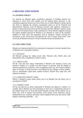 2. MENATEL COST SYSTEM
2-1. GENERAL POLICY

For internal use Menatel apply contribution approach in building internal cost
statement to track fixed and variable cost for making better decisions as the
contribution approach stresses the role of fixed cost in which Menatel is doing a good
job. Such as, applying the rational- consumption policy on all the financial and
administrative expenses, revise all Menatel contracts with suppliers, contractors or
dealers to reduce discounts and to get the best price possible. Menatel’s quality -being
the secret of its distinctiveness- intact searching for a local efficient suppliers meeting
the quality standard required by Menatel as an alternate to some of the foreigner
suppliers of some tools and equipment used in operation. Finally, freezing any
investment in new fixed assets and optimize the use of current fixed assets. Also
reviewing all Menatel resources to achieve optimum utility and productivity.


2-2. COST STRUCTURE

Menatel cost statement (profit & loss statement) is structured in normal standard form
as Menatel cost is classified as follows:

2-2-1. REVENUE
All Menatel earnings by selling Local calls, National calls, Mobil calls, and
International calls, in additional to others revenue.

2-2-2. DIRECT COST
All the costs that have direct relationship to Menatel cost objective (voice call
minutes), whether it is variable cost that increase or decrease with the change of
minutes generated for costumers, such as payphone cards cost, and Telecom Egypt’s
share of revenue, or fixed cost that is not effected by any changes in those minutes,
such as, maintenance, spare parts, modem invoices, licenses fees, usage fees, and
technical assistance.

2-2-3. OPERATING PROFIT/ (LOSS)
Which is Menatel revenue minus direct cost as in Menatel case the direct cost is
considered as COGS?

2-2-4. INDIRECT COST
All the cost that has no direct relationship to Menatel cost objective, whether it is
variable, and in Menatel case the percentage of such cost is insignificant relevant to
the indirect fixed cost, or fixed and mainly Menatel consider all the indirect cost as
fixed cost, such as salaries and benefits, travel tickets, travel allowance, bonus,
transportation exp., technical assistance, office telephone bills, post and courier, bank
charges, advertising, gratitude, … etc.




EMBA Cairo
Rennes International School of Business                                               2
 