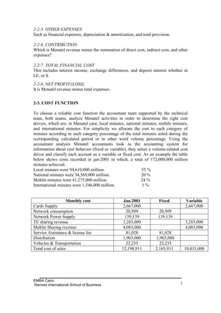 2-2-5. OTHER EXPENSES
Such as financial expenses, depreciation & amortization, and total provision.

2-2-6. CONTRIBUTION
Which is Menatel revenue minus the summation of direct cost, indirect cost, and other
expenses?

2-2-7. TOTAL FINANCIAL COST
This includes interest income, exchange differences, and deposit interest whether in
LE, or $.
2-2-8. NET PROFIT/(LOSS)
It is Menatel revenue minus total expenses.


2-3. COST FUNCTION

To choose a reliable cost function the accountant team supported by the technical
team, both teams, analyze Menatel activities in order to determine the right cost
drivers, which are, in Menatel case, local minutes, national minutes, mobile minutes,
and international minutes. For simplicity we allocate the cost to each category of
minutes according to each category percentage of the total minutes soled during the
corresponding calculated period or in other word volume percentage. Using the
accountant analysis Menatel accountants look to the accounting system for
information about cost behavior (fixed or variable), they select a volume-related cost
driver and classify each account as a variable or fixed cost. As an example the table
below shows costs recorded in jan-2001 in which, a total of 172,000,000 million
minutes achieved.
Local minutes were 94,610,000 million.                       55 %
National minutes were 34,569,000 million.                   20 %
Mobile minutes were 41,275,000 million.                     24 %
International minutes were 1,546,000 million.                1%


                  Monthly cost                    Jan.2001            Fixed          Variable
Cards Supply                                      2,667,000                          2,667,000
Network consumption                                 20,509             20,509
Network Power Supply                               139,139            139,139
TE sharing revenue                                3,283,000                          3,283,000
Mobile Sharing revenue                            4,083,000                          4,083,000
Service Assistance & license fee                    81,028            81,028
Distribution                                      1,903,000         1,903,000
Vehicles & Transportation                           22,235            22,235
Total cost of sales                              12,198,911         2,165,911        10,033,000




EMBA Cairo
Rennes International School of Business                                          3
 