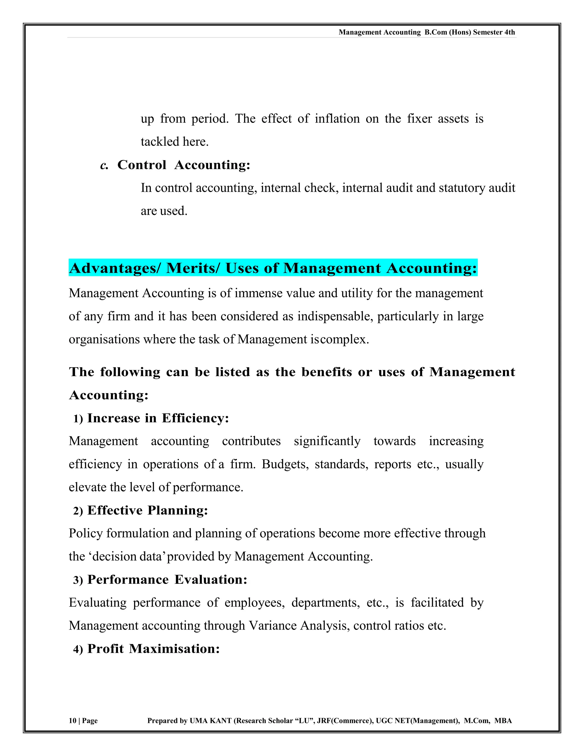 Management Accounting B.Com (Hons) Semester 4th
10 | Page Prepared by UMA KANT (Research Scholar “LU”, JRF(Commerce), UGC NET(Management), M.Com, MBA
up from period. The effect of inflation on the fixer assets is
tackled here.
c. Control Accounting:
In control accounting, internal check, internal audit and statutory audit
are used.
Advantages/ Merits/ Uses of Management Accounting:
Management Accounting is of immense value and utility for the management
of any firm and it has been considered as indispensable, particularly in large
organisations where the task of Management iscomplex.
The following can be listed as the benefits or uses of Management
Accounting:
1) Increase in Efficiency:
Management accounting contributes significantly towards increasing
efficiency in operations of a firm. Budgets, standards, reports etc., usually
elevate the level of performance.
2) Effective Planning:
Policy formulation and planning of operations become more effective through
the „decision data‟provided by Management Accounting.
3) Performance Evaluation:
Evaluating performance of employees, departments, etc., is facilitated by
Management accounting through Variance Analysis, control ratios etc.
4) Profit Maximisation:
 