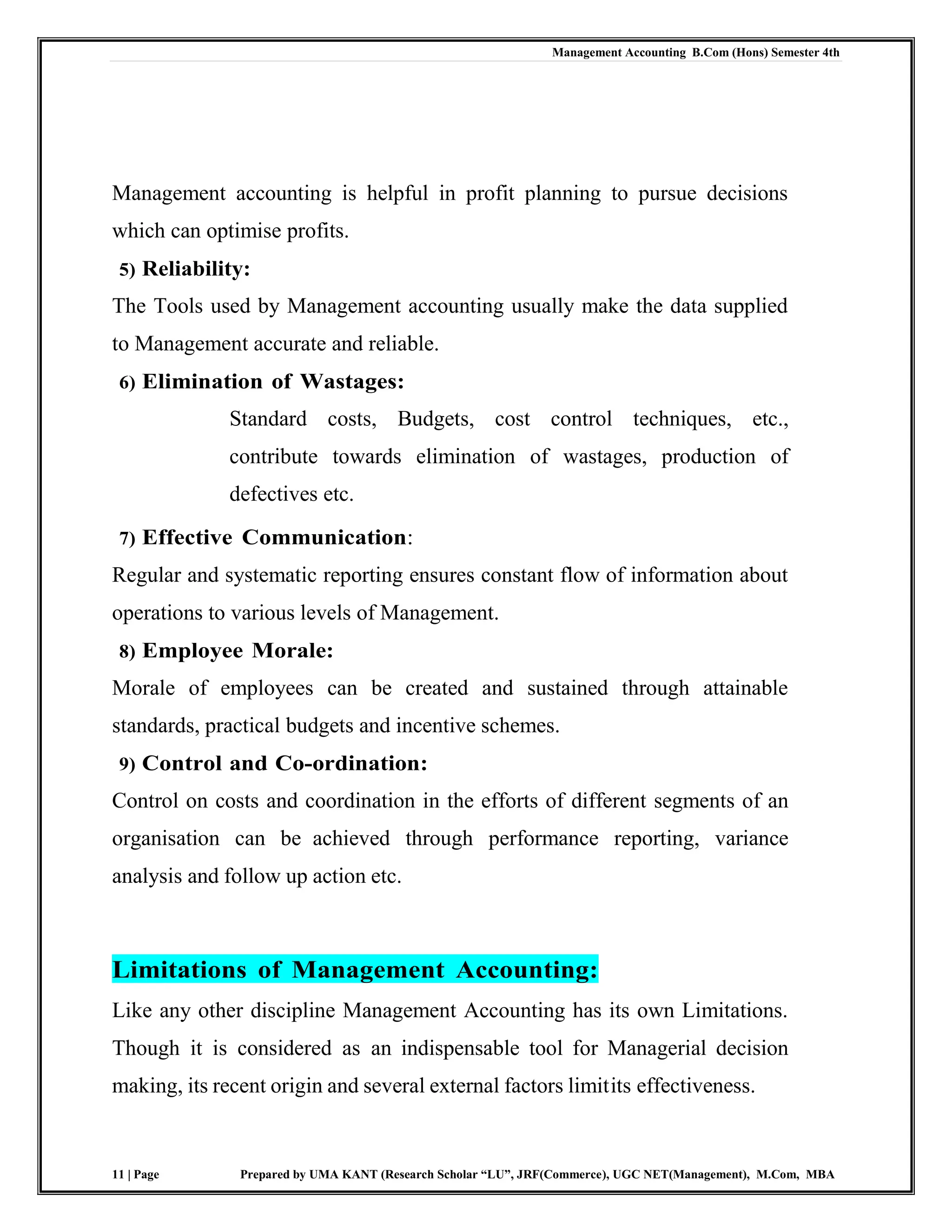 Management Accounting B.Com (Hons) Semester 4th
11 | Page Prepared by UMA KANT (Research Scholar “LU”, JRF(Commerce), UGC NET(Management), M.Com, MBA
Management accounting is helpful in profit planning to pursue decisions
which can optimise profits.
5) Reliability:
The Tools used by Management accounting usually make the data supplied
to Management accurate and reliable.
6) Elimination of Wastages:
Standard costs, Budgets, cost control techniques, etc.,
contribute towards elimination of wastages, production of
defectives etc.
7) Effective Communication:
Regular and systematic reporting ensures constant flow of information about
operations to various levels of Management.
8) Employee Morale:
Morale of employees can be created and sustained through attainable
standards, practical budgets and incentive schemes.
9) Control and Co-ordination:
Control on costs and coordination in the efforts of different segments of an
organisation can be achieved through performance reporting, variance
analysis and follow up action etc.
Limitations of Management Accounting:
Like any other discipline Management Accounting has its own Limitations.
Though it is considered as an indispensable tool for Managerial decision
making, its recent origin and several external factors limitits effectiveness.
 