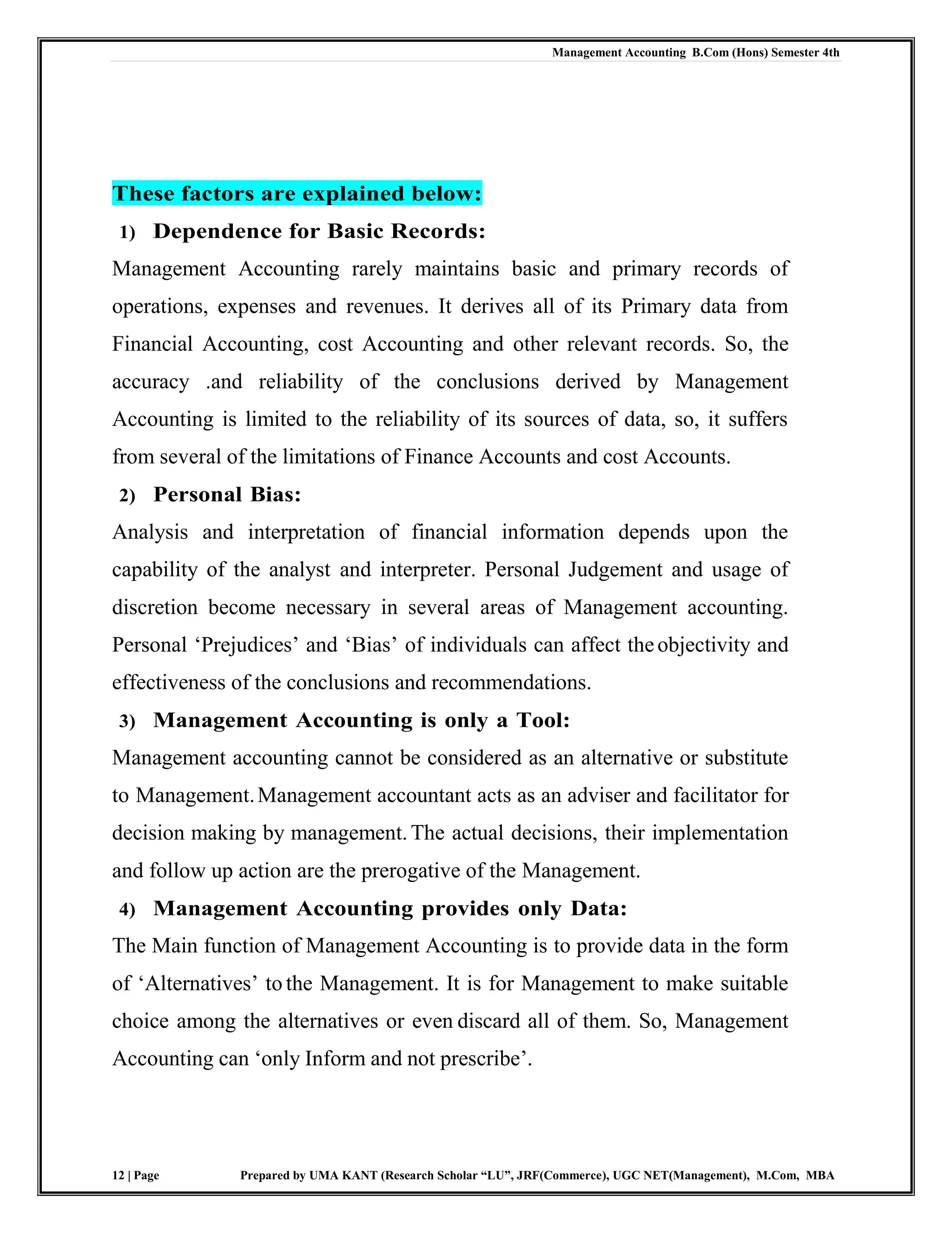 Management Accounting B.Com (Hons) Semester 4th
12 | Page Prepared by UMA KANT (Research Scholar “LU”, JRF(Commerce), UGC NET(Management), M.Com, MBA
These factors are explained below:
1) Dependence for Basic Records:
Management Accounting rarely maintains basic and primary records of
operations, expenses and revenues. It derives all of its Primary data from
Financial Accounting, cost Accounting and other relevant records. So, the
accuracy .and reliability of the conclusions derived by Management
Accounting is limited to the reliability of its sources of data, so, it suffers
from several of the limitations of Finance Accounts and cost Accounts.
2) Personal Bias:
Analysis and interpretation of financial information depends upon the
capability of the analyst and interpreter. Personal Judgement and usage of
discretion become necessary in several areas of Management accounting.
Personal „Prejudices‟ and „Bias‟ of individuals can affect theobjectivity and
effectiveness of the conclusions and recommendations.
3) Management Accounting is only a Tool:
Management accounting cannot be considered as an alternative or substitute
to Management.Management accountant acts as an adviser and facilitator for
decision making by management.The actual decisions, their implementation
and follow up action are the prerogative of the Management.
4) Management Accounting provides only Data:
The Main function of Management Accounting is to provide data in the form
of „Alternatives‟ to the Management. It is for Management to make suitable
choice among the alternatives or even discard all of them. So, Management
Accounting can „only Inform and not prescribe‟.
 