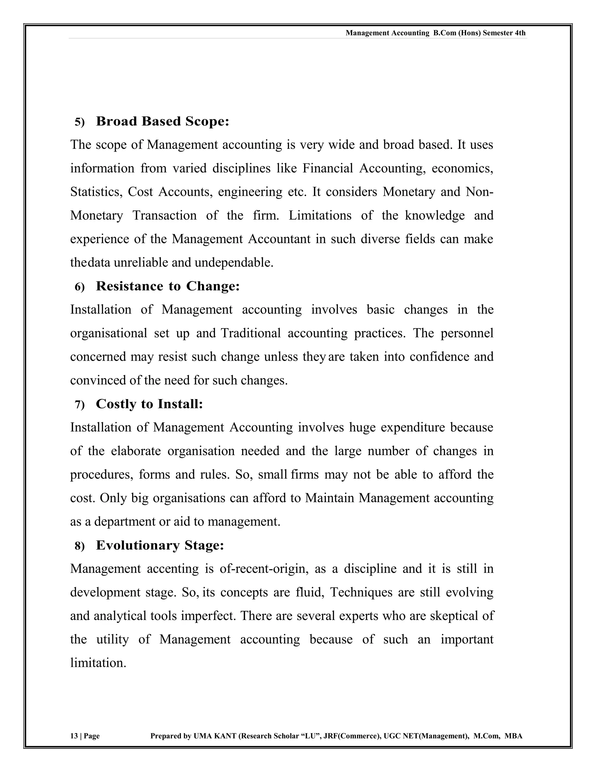 Management Accounting B.Com (Hons) Semester 4th
13 | Page Prepared by UMA KANT (Research Scholar “LU”, JRF(Commerce), UGC NET(Management), M.Com, MBA
5) Broad Based Scope:
The scope of Management accounting is very wide and broad based. It uses
information from varied disciplines like Financial Accounting, economics,
Statistics, Cost Accounts, engineering etc. It considers Monetary and Non-
Monetary Transaction of the firm. Limitations of the knowledge and
experience of the Management Accountant in such diverse fields can make
thedata unreliable and undependable.
6) Resistance to Change:
Installation of Management accounting involves basic changes in the
organisational set up and Traditional accounting practices. The personnel
concerned may resist such change unless they are taken into confidence and
convinced of the need for such changes.
7) Costly to Install:
Installation of Management Accounting involves huge expenditure because
of the elaborate organisation needed and the large number of changes in
procedures, forms and rules. So, small firms may not be able to afford the
cost. Only big organisations can afford to Maintain Management accounting
as a department or aid to management.
8) Evolutionary Stage:
Management accenting is of-recent-origin, as a discipline and it is still in
development stage. So, its concepts are fluid, Techniques are still evolving
and analytical tools imperfect. There are several experts who are skeptical of
the utility of Management accounting because of such an important
limitation.
 