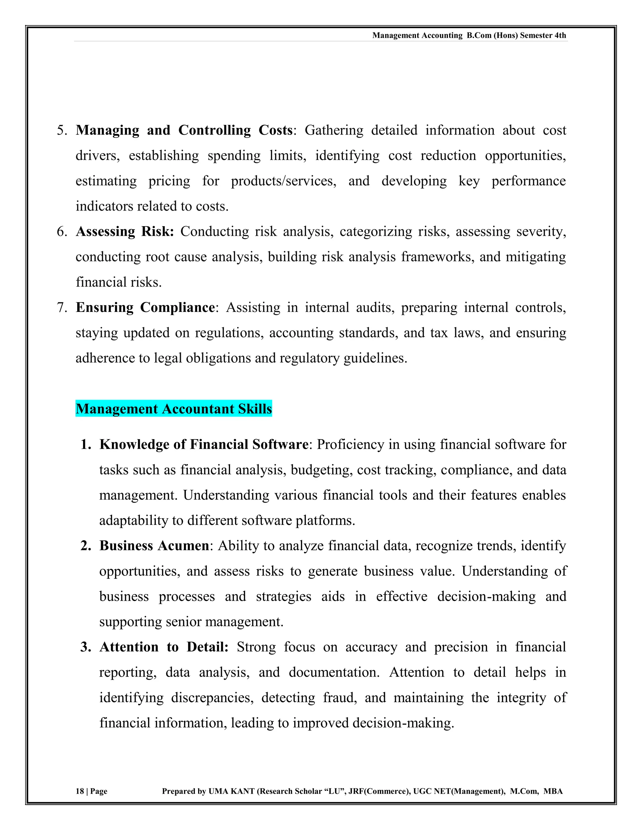Management Accounting B.Com (Hons) Semester 4th
18 | Page Prepared by UMA KANT (Research Scholar “LU”, JRF(Commerce), UGC NET(Management), M.Com, MBA
5. Managing and Controlling Costs: Gathering detailed information about cost
drivers, establishing spending limits, identifying cost reduction opportunities,
estimating pricing for products/services, and developing key performance
indicators related to costs.
6. Assessing Risk: Conducting risk analysis, categorizing risks, assessing severity,
conducting root cause analysis, building risk analysis frameworks, and mitigating
financial risks.
7. Ensuring Compliance: Assisting in internal audits, preparing internal controls,
staying updated on regulations, accounting standards, and tax laws, and ensuring
adherence to legal obligations and regulatory guidelines.
Management Accountant Skills
1. Knowledge of Financial Software: Proficiency in using financial software for
tasks such as financial analysis, budgeting, cost tracking, compliance, and data
management. Understanding various financial tools and their features enables
adaptability to different software platforms.
2. Business Acumen: Ability to analyze financial data, recognize trends, identify
opportunities, and assess risks to generate business value. Understanding of
business processes and strategies aids in effective decision-making and
supporting senior management.
3. Attention to Detail: Strong focus on accuracy and precision in financial
reporting, data analysis, and documentation. Attention to detail helps in
identifying discrepancies, detecting fraud, and maintaining the integrity of
financial information, leading to improved decision-making.
 