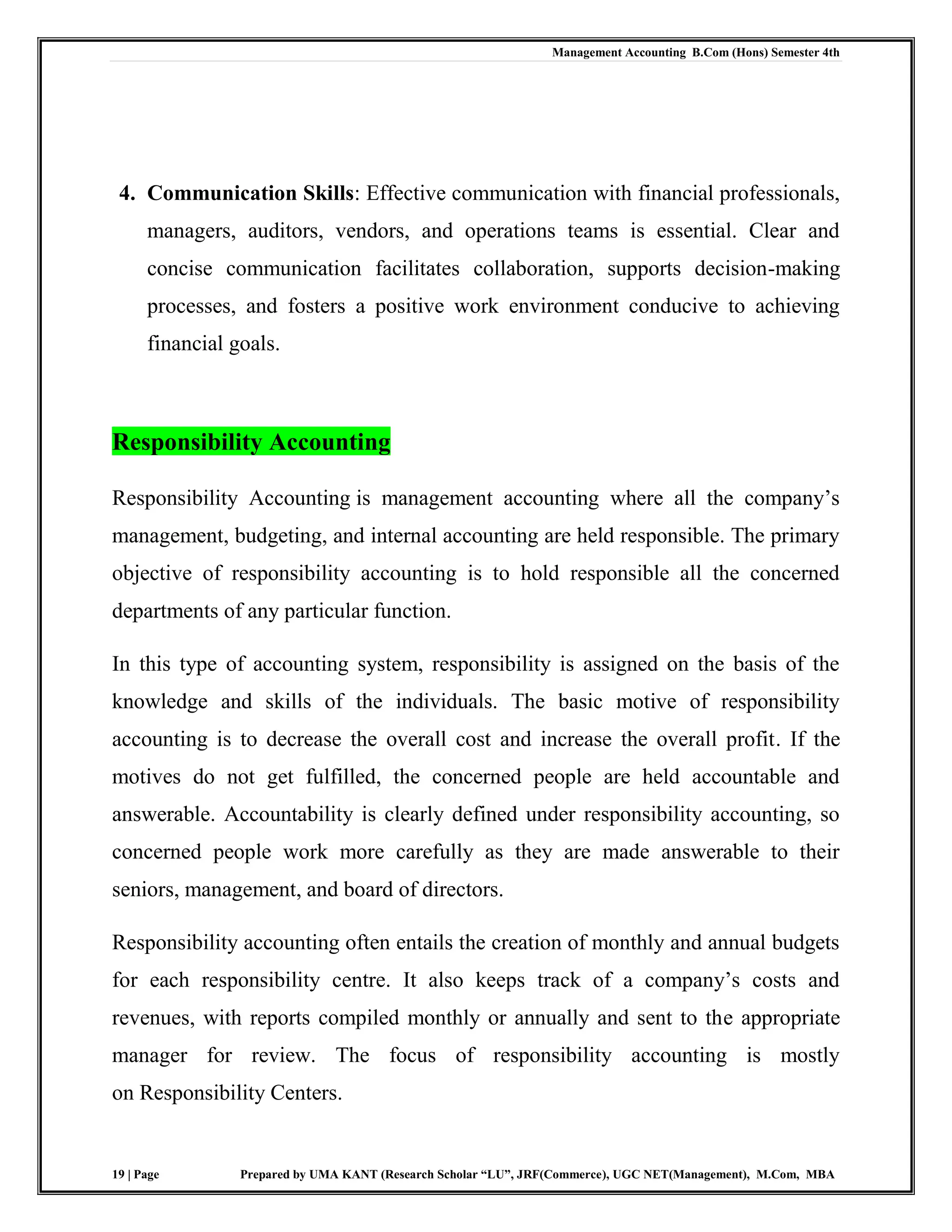 Management Accounting B.Com (Hons) Semester 4th
19 | Page Prepared by UMA KANT (Research Scholar “LU”, JRF(Commerce), UGC NET(Management), M.Com, MBA
4. Communication Skills: Effective communication with financial professionals,
managers, auditors, vendors, and operations teams is essential. Clear and
concise communication facilitates collaboration, supports decision-making
processes, and fosters a positive work environment conducive to achieving
financial goals.
Responsibility Accounting
Responsibility Accounting is management accounting where all the company‟s
management, budgeting, and internal accounting are held responsible. The primary
objective of responsibility accounting is to hold responsible all the concerned
departments of any particular function.
In this type of accounting system, responsibility is assigned on the basis of the
knowledge and skills of the individuals. The basic motive of responsibility
accounting is to decrease the overall cost and increase the overall profit. If the
motives do not get fulfilled, the concerned people are held accountable and
answerable. Accountability is clearly defined under responsibility accounting, so
concerned people work more carefully as they are made answerable to their
seniors, management, and board of directors.
Responsibility accounting often entails the creation of monthly and annual budgets
for each responsibility centre. It also keeps track of a company‟s costs and
revenues, with reports compiled monthly or annually and sent to the appropriate
manager for review. The focus of responsibility accounting is mostly
on Responsibility Centers.
 