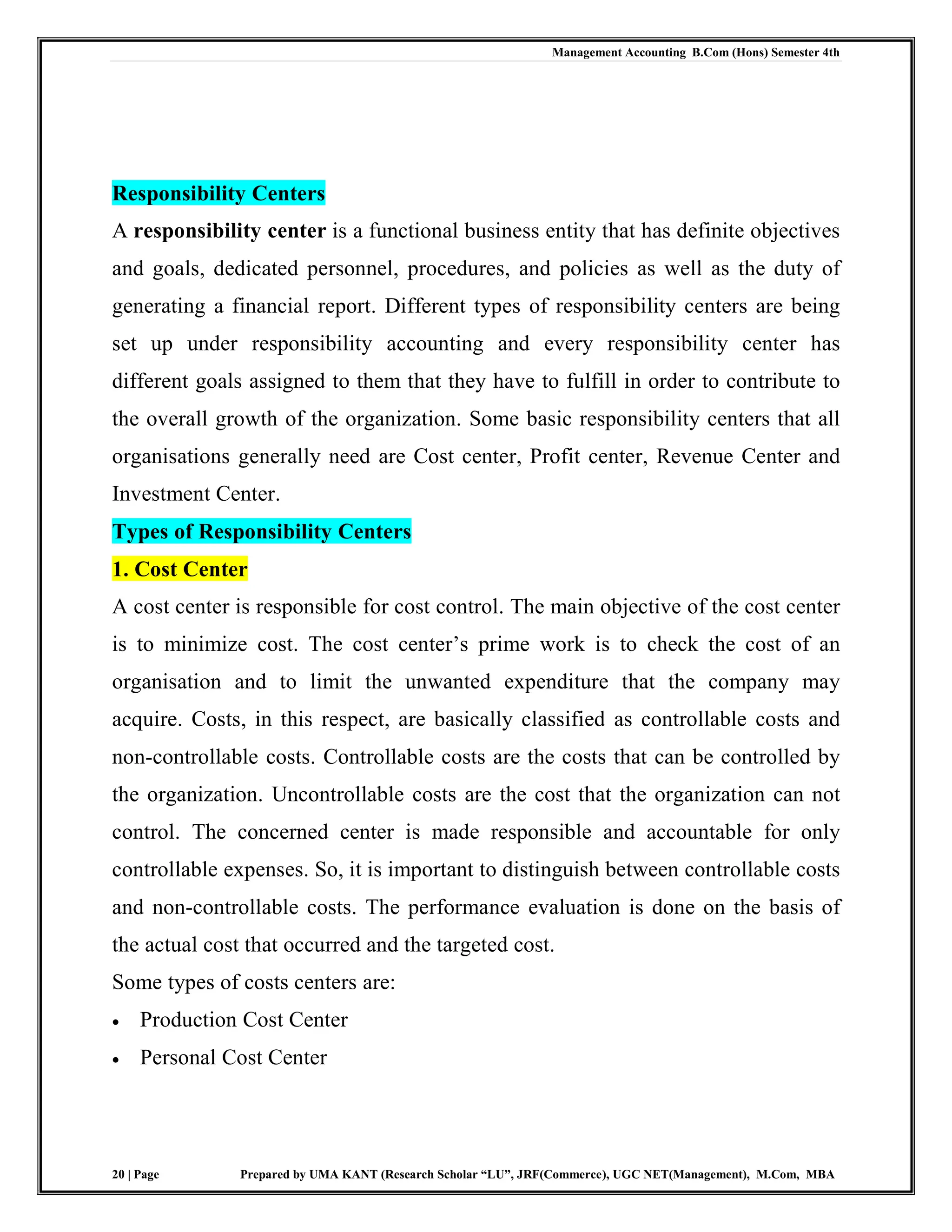 Management Accounting B.Com (Hons) Semester 4th
20 | Page Prepared by UMA KANT (Research Scholar “LU”, JRF(Commerce), UGC NET(Management), M.Com, MBA
Responsibility Centers
A responsibility center is a functional business entity that has definite objectives
and goals, dedicated personnel, procedures, and policies as well as the duty of
generating a financial report. Different types of responsibility centers are being
set up under responsibility accounting and every responsibility center has
different goals assigned to them that they have to fulfill in order to contribute to
the overall growth of the organization. Some basic responsibility centers that all
organisations generally need are Cost center, Profit center, Revenue Center and
Investment Center.
Types of Responsibility Centers
1. Cost Center
A cost center is responsible for cost control. The main objective of the cost center
is to minimize cost. The cost center‟s prime work is to check the cost of an
organisation and to limit the unwanted expenditure that the company may
acquire. Costs, in this respect, are basically classified as controllable costs and
non-controllable costs. Controllable costs are the costs that can be controlled by
the organization. Uncontrollable costs are the cost that the organization can not
control. The concerned center is made responsible and accountable for only
controllable expenses. So, it is important to distinguish between controllable costs
and non-controllable costs. The performance evaluation is done on the basis of
the actual cost that occurred and the targeted cost.
Some types of costs centers are:
 Production Cost Center
 Personal Cost Center
 