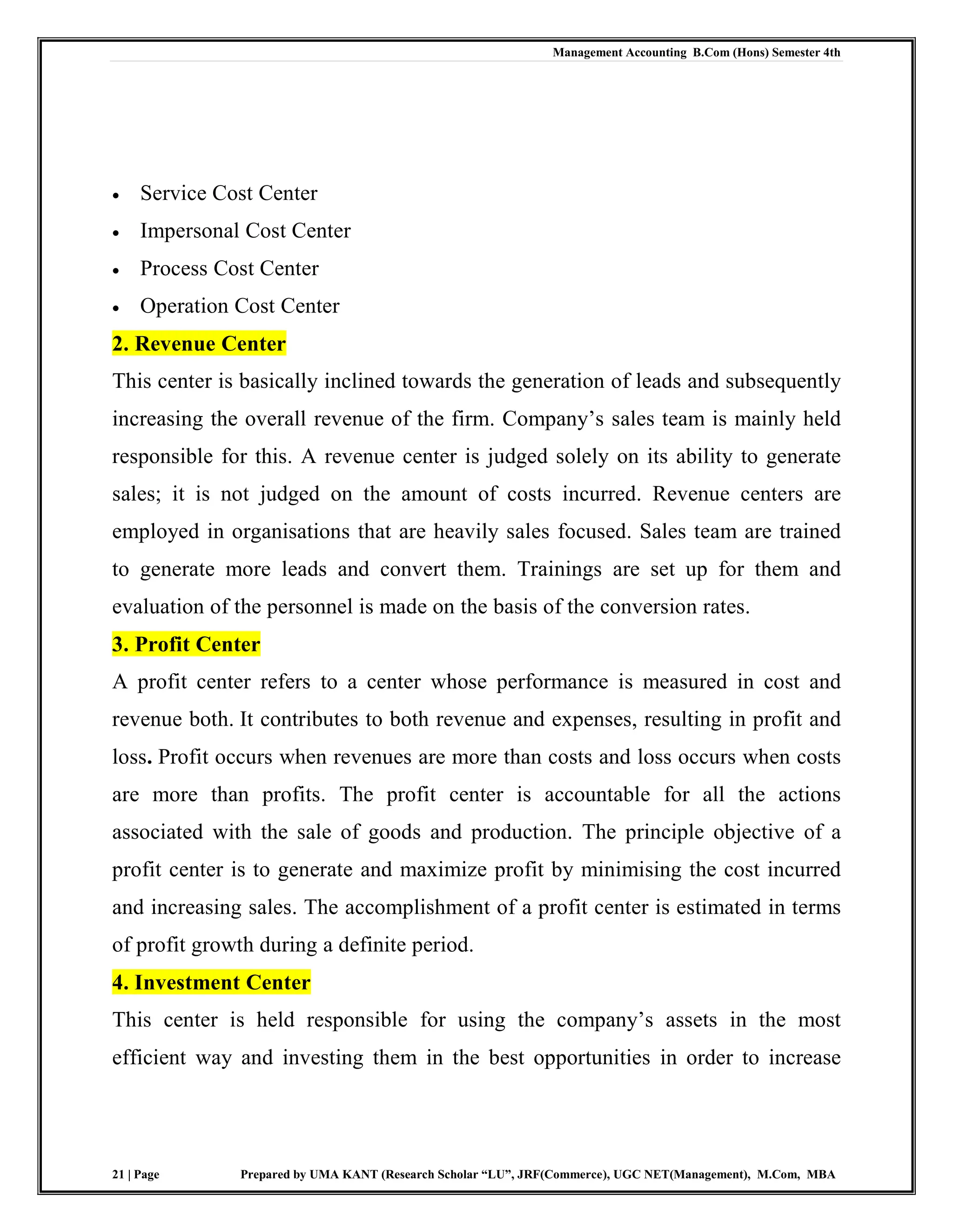 Management Accounting B.Com (Hons) Semester 4th
21 | Page Prepared by UMA KANT (Research Scholar “LU”, JRF(Commerce), UGC NET(Management), M.Com, MBA
 Service Cost Center
 Impersonal Cost Center
 Process Cost Center
 Operation Cost Center
2. Revenue Center
This center is basically inclined towards the generation of leads and subsequently
increasing the overall revenue of the firm. Company‟s sales team is mainly held
responsible for this. A revenue center is judged solely on its ability to generate
sales; it is not judged on the amount of costs incurred. Revenue centers are
employed in organisations that are heavily sales focused. Sales team are trained
to generate more leads and convert them. Trainings are set up for them and
evaluation of the personnel is made on the basis of the conversion rates.
3. Profit Center
A profit center refers to a center whose performance is measured in cost and
revenue both. It contributes to both revenue and expenses, resulting in profit and
loss. Profit occurs when revenues are more than costs and loss occurs when costs
are more than profits. The profit center is accountable for all the actions
associated with the sale of goods and production. The principle objective of a
profit center is to generate and maximize profit by minimising the cost incurred
and increasing sales. The accomplishment of a profit center is estimated in terms
of profit growth during a definite period.
4. Investment Center
This center is held responsible for using the company‟s assets in the most
efficient way and investing them in the best opportunities in order to increase
 
