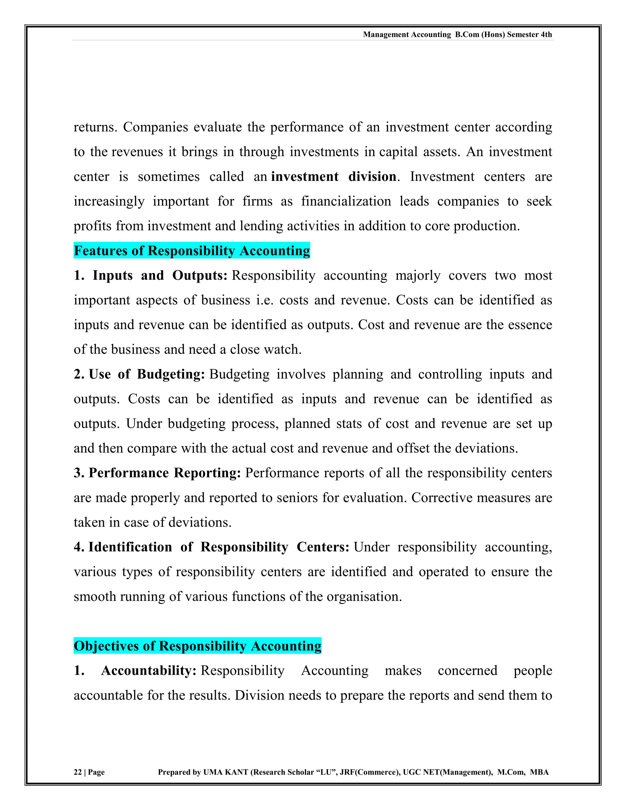 Management Accounting B.Com (Hons) Semester 4th
22 | Page Prepared by UMA KANT (Research Scholar “LU”, JRF(Commerce), UGC NET(Management), M.Com, MBA
returns. Companies evaluate the performance of an investment center according
to the revenues it brings in through investments in capital assets. An investment
center is sometimes called an investment division. Investment centers are
increasingly important for firms as financialization leads companies to seek
profits from investment and lending activities in addition to core production.
Features of Responsibility Accounting
1. Inputs and Outputs: Responsibility accounting majorly covers two most
important aspects of business i.e. costs and revenue. Costs can be identified as
inputs and revenue can be identified as outputs. Cost and revenue are the essence
of the business and need a close watch.
2. Use of Budgeting: Budgeting involves planning and controlling inputs and
outputs. Costs can be identified as inputs and revenue can be identified as
outputs. Under budgeting process, planned stats of cost and revenue are set up
and then compare with the actual cost and revenue and offset the deviations.
3. Performance Reporting: Performance reports of all the responsibility centers
are made properly and reported to seniors for evaluation. Corrective measures are
taken in case of deviations.
4. Identification of Responsibility Centers: Under responsibility accounting,
various types of responsibility centers are identified and operated to ensure the
smooth running of various functions of the organisation.
Objectives of Responsibility Accounting
1. Accountability: Responsibility Accounting makes concerned people
accountable for the results. Division needs to prepare the reports and send them to
 