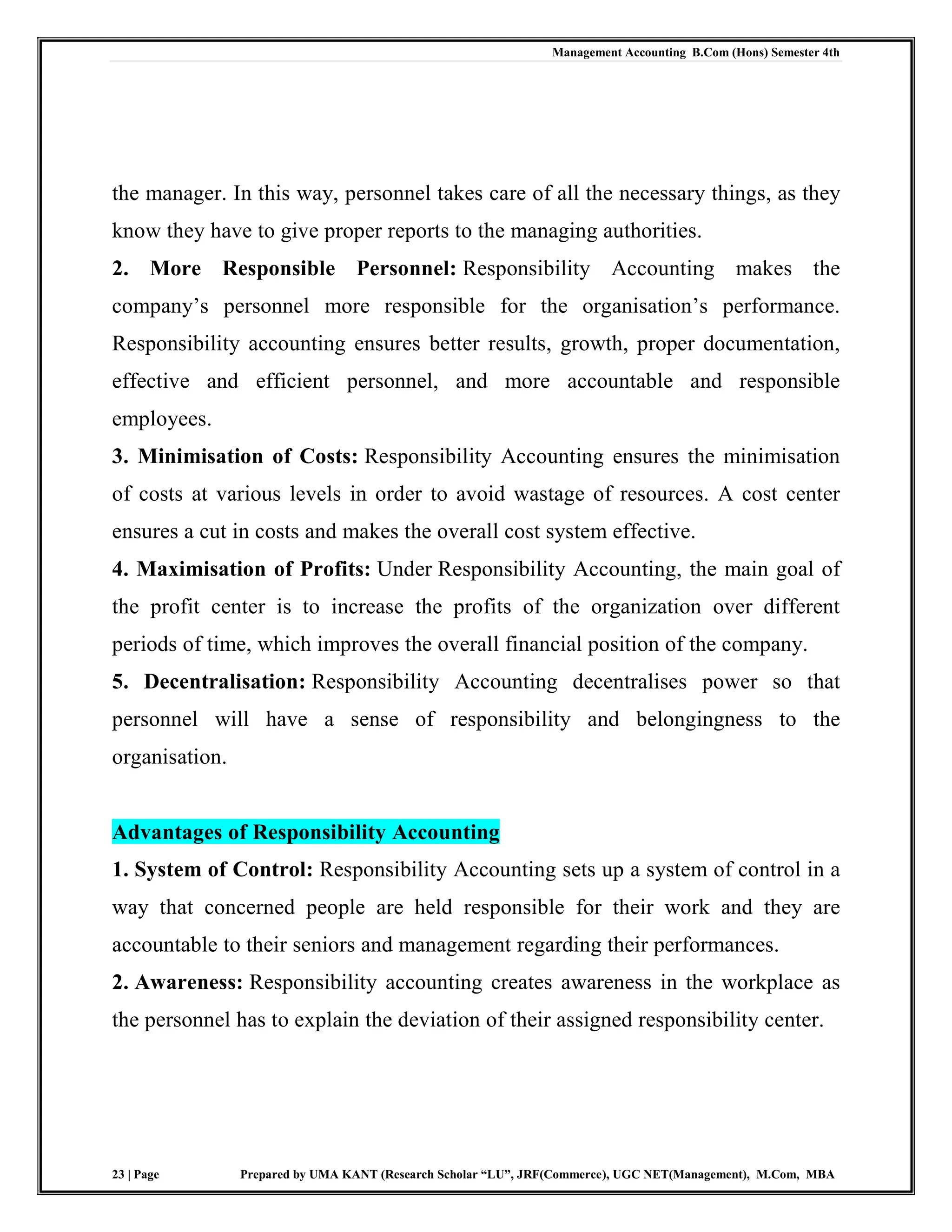 Management Accounting B.Com (Hons) Semester 4th
23 | Page Prepared by UMA KANT (Research Scholar “LU”, JRF(Commerce), UGC NET(Management), M.Com, MBA
the manager. In this way, personnel takes care of all the necessary things, as they
know they have to give proper reports to the managing authorities.
2. More Responsible Personnel: Responsibility Accounting makes the
company‟s personnel more responsible for the organisation‟s performance.
Responsibility accounting ensures better results, growth, proper documentation,
effective and efficient personnel, and more accountable and responsible
employees.
3. Minimisation of Costs: Responsibility Accounting ensures the minimisation
of costs at various levels in order to avoid wastage of resources. A cost center
ensures a cut in costs and makes the overall cost system effective.
4. Maximisation of Profits: Under Responsibility Accounting, the main goal of
the profit center is to increase the profits of the organization over different
periods of time, which improves the overall financial position of the company.
5. Decentralisation: Responsibility Accounting decentralises power so that
personnel will have a sense of responsibility and belongingness to the
organisation.
Advantages of Responsibility Accounting
1. System of Control: Responsibility Accounting sets up a system of control in a
way that concerned people are held responsible for their work and they are
accountable to their seniors and management regarding their performances.
2. Awareness: Responsibility accounting creates awareness in the workplace as
the personnel has to explain the deviation of their assigned responsibility center.
 