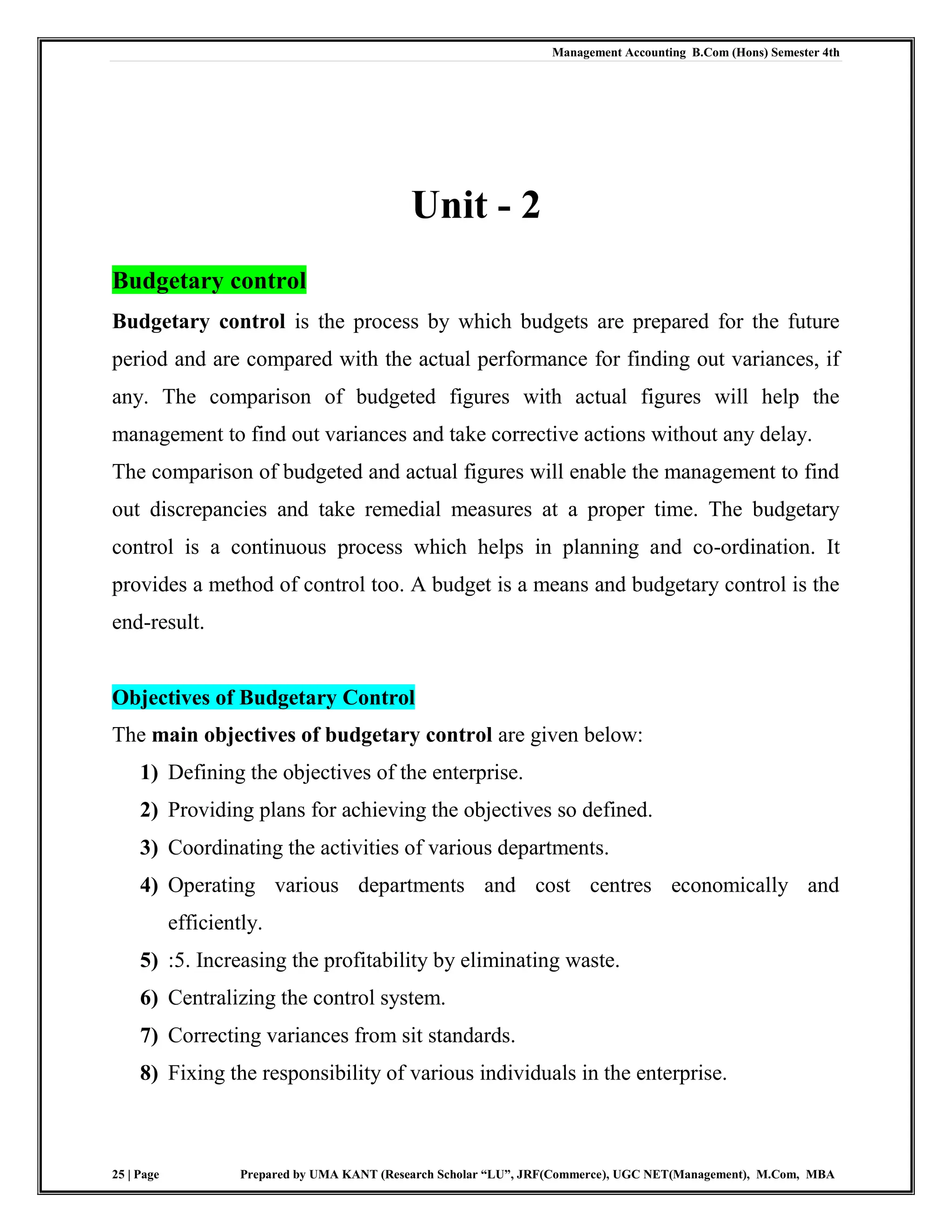 Management Accounting B.Com (Hons) Semester 4th
25 | Page Prepared by UMA KANT (Research Scholar “LU”, JRF(Commerce), UGC NET(Management), M.Com, MBA
Unit - 2
Budgetary control
Budgetary control is the process by which budgets are prepared for the future
period and are compared with the actual performance for finding out variances, if
any. The comparison of budgeted figures with actual figures will help the
management to find out variances and take corrective actions without any delay.
The comparison of budgeted and actual figures will enable the management to find
out discrepancies and take remedial measures at a proper time. The budgetary
control is a continuous process which helps in planning and co-ordination. It
provides a method of control too. A budget is a means and budgetary control is the
end-result.
Objectives of Budgetary Control
The main objectives of budgetary control are given below:
1) Defining the objectives of the enterprise.
2) Providing plans for achieving the objectives so defined.
3) Coordinating the activities of various departments.
4) Operating various departments and cost centres economically and
efficiently.
5) :5. Increasing the profitability by eliminating waste.
6) Centralizing the control system.
7) Correcting variances from sit standards.
8) Fixing the responsibility of various individuals in the enterprise.
 