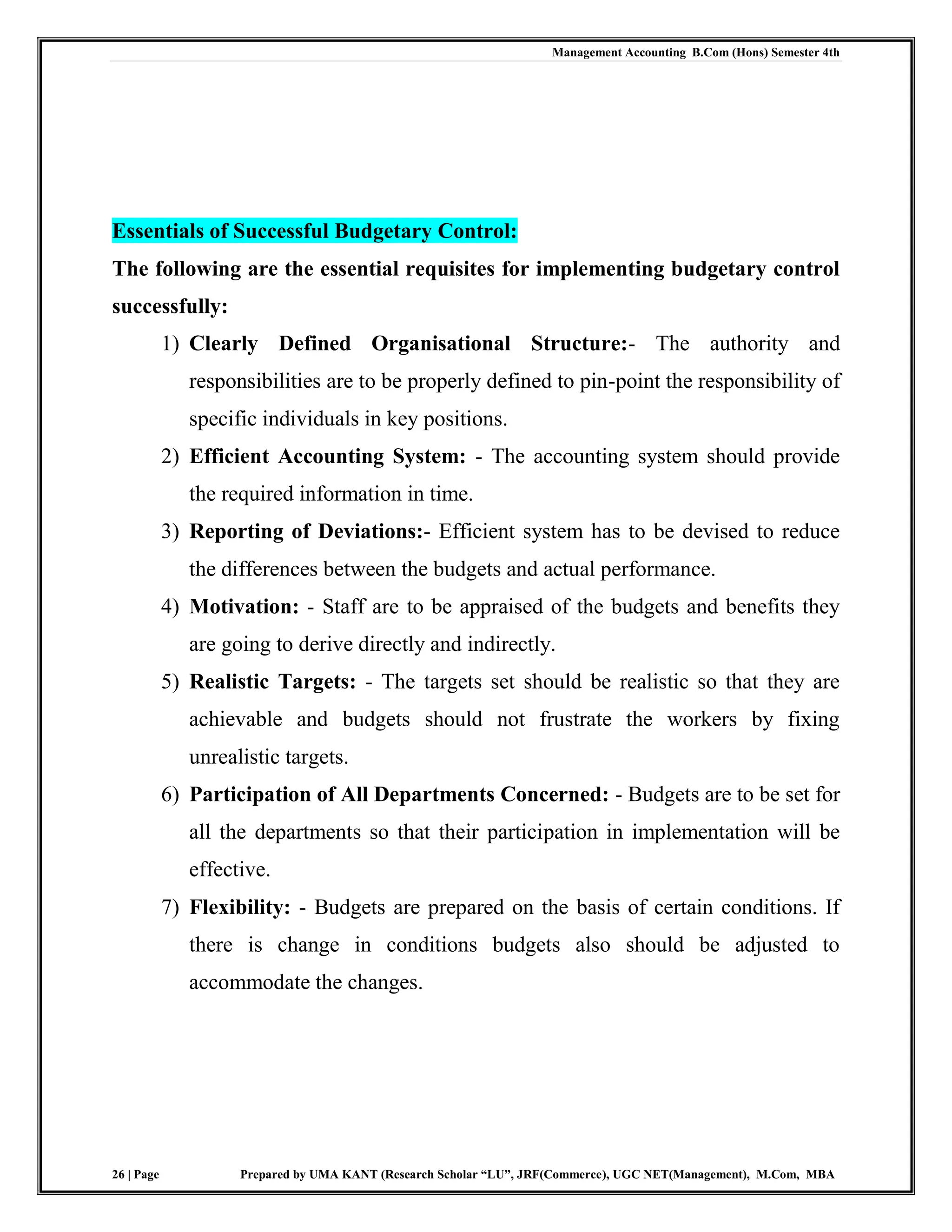 Management Accounting B.Com (Hons) Semester 4th
26 | Page Prepared by UMA KANT (Research Scholar “LU”, JRF(Commerce), UGC NET(Management), M.Com, MBA
Essentials of Successful Budgetary Control:
The following are the essential requisites for implementing budgetary control
successfully:
1) Clearly Defined Organisational Structure:- The authority and
responsibilities are to be properly defined to pin-point the responsibility of
specific individuals in key positions.
2) Efficient Accounting System: - The accounting system should provide
the required information in time.
3) Reporting of Deviations:- Efficient system has to be devised to reduce
the differences between the budgets and actual performance.
4) Motivation: - Staff are to be appraised of the budgets and benefits they
are going to derive directly and indirectly.
5) Realistic Targets: - The targets set should be realistic so that they are
achievable and budgets should not frustrate the workers by fixing
unrealistic targets.
6) Participation of All Departments Concerned: - Budgets are to be set for
all the departments so that their participation in implementation will be
effective.
7) Flexibility: - Budgets are prepared on the basis of certain conditions. If
there is change in conditions budgets also should be adjusted to
accommodate the changes.
 
