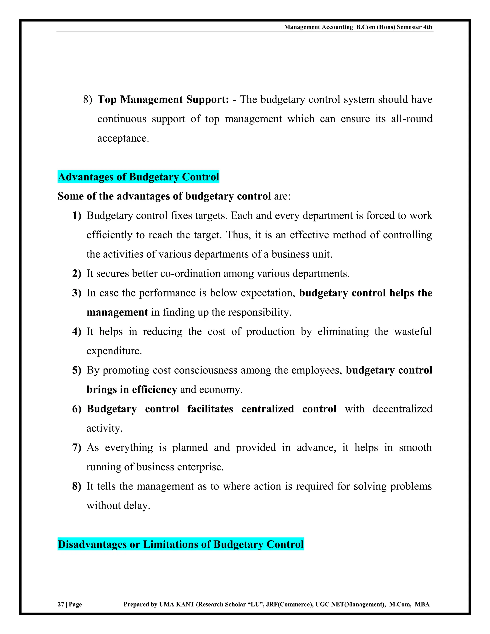 Management Accounting B.Com (Hons) Semester 4th
27 | Page Prepared by UMA KANT (Research Scholar “LU”, JRF(Commerce), UGC NET(Management), M.Com, MBA
8) Top Management Support: - The budgetary control system should have
continuous support of top management which can ensure its all-round
acceptance.
Advantages of Budgetary Control
Some of the advantages of budgetary control are:
1) Budgetary control fixes targets. Each and every department is forced to work
efficiently to reach the target. Thus, it is an effective method of controlling
the activities of various departments of a business unit.
2) It secures better co-ordination among various departments.
3) In case the performance is below expectation, budgetary control helps the
management in finding up the responsibility.
4) It helps in reducing the cost of production by eliminating the wasteful
expenditure.
5) By promoting cost consciousness among the employees, budgetary control
brings in efficiency and economy.
6) Budgetary control facilitates centralized control with decentralized
activity.
7) As everything is planned and provided in advance, it helps in smooth
running of business enterprise.
8) It tells the management as to where action is required for solving problems
without delay.
Disadvantages or Limitations of Budgetary Control
 