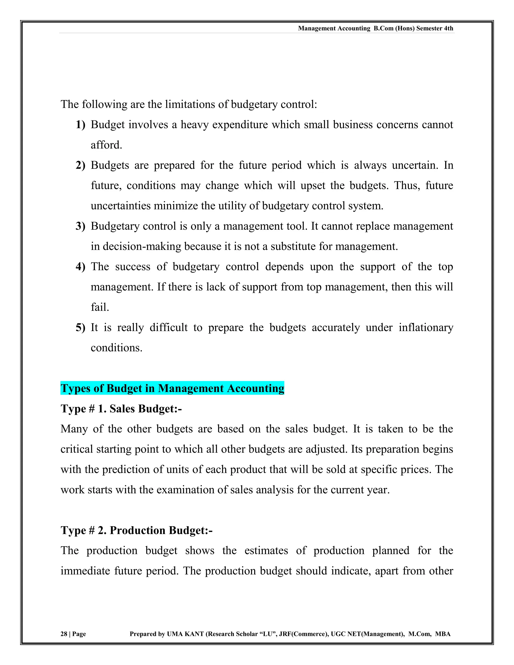 Management Accounting B.Com (Hons) Semester 4th
28 | Page Prepared by UMA KANT (Research Scholar “LU”, JRF(Commerce), UGC NET(Management), M.Com, MBA
The following are the limitations of budgetary control:
1) Budget involves a heavy expenditure which small business concerns cannot
afford.
2) Budgets are prepared for the future period which is always uncertain. In
future, conditions may change which will upset the budgets. Thus, future
uncertainties minimize the utility of budgetary control system.
3) Budgetary control is only a management tool. It cannot replace management
in decision-making because it is not a substitute for management.
4) The success of budgetary control depends upon the support of the top
management. If there is lack of support from top management, then this will
fail.
5) It is really difficult to prepare the budgets accurately under inflationary
conditions.
Types of Budget in Management Accounting
Type # 1. Sales Budget:-
Many of the other budgets are based on the sales budget. It is taken to be the
critical starting point to which all other budgets are adjusted. Its preparation begins
with the prediction of units of each product that will be sold at specific prices. The
work starts with the examination of sales analysis for the current year.
Type # 2. Production Budget:-
The production budget shows the estimates of production planned for the
immediate future period. The production budget should indicate, apart from other
 