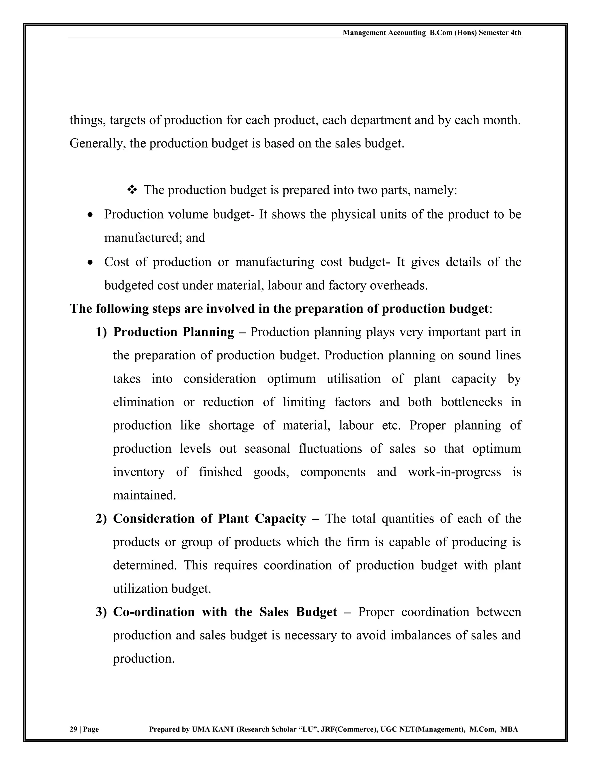 Management Accounting B.Com (Hons) Semester 4th
29 | Page Prepared by UMA KANT (Research Scholar “LU”, JRF(Commerce), UGC NET(Management), M.Com, MBA
things, targets of production for each product, each department and by each month.
Generally, the production budget is based on the sales budget.
 The production budget is prepared into two parts, namely:
 Production volume budget- It shows the physical units of the product to be
manufactured; and
 Cost of production or manufacturing cost budget- It gives details of the
budgeted cost under material, labour and factory overheads.
The following steps are involved in the preparation of production budget:
1) Production Planning – Production planning plays very important part in
the preparation of production budget. Production planning on sound lines
takes into consideration optimum utilisation of plant capacity by
elimination or reduction of limiting factors and both bottlenecks in
production like shortage of material, labour etc. Proper planning of
production levels out seasonal fluctuations of sales so that optimum
inventory of finished goods, components and work-in-progress is
maintained.
2) Consideration of Plant Capacity – The total quantities of each of the
products or group of products which the firm is capable of producing is
determined. This requires coordination of production budget with plant
utilization budget.
3) Co-ordination with the Sales Budget – Proper coordination between
production and sales budget is necessary to avoid imbalances of sales and
production.
 