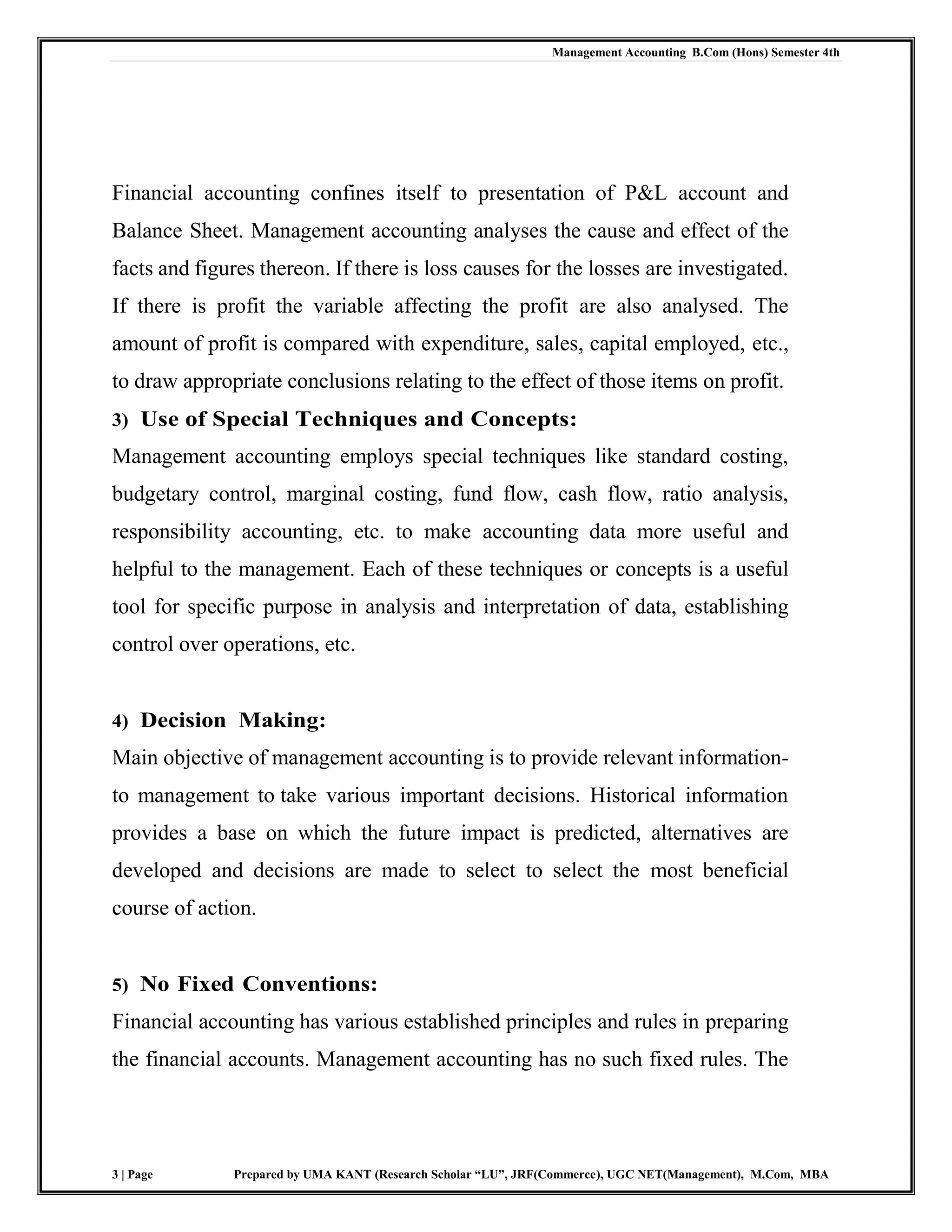 Management Accounting B.Com (Hons) Semester 4th
3 | Page Prepared by UMA KANT (Research Scholar “LU”, JRF(Commerce), UGC NET(Management), M.Com, MBA
Financial accounting confines itself to presentation of P&L account and
Balance Sheet. Management accounting analyses the cause and effect of the
facts and figures thereon. If there is loss causes for the losses are investigated.
If there is profit the variable affecting the profit are also analysed. The
amount of profit is compared with expenditure, sales, capital employed, etc.,
to draw appropriate conclusions relating to the effect of those items on profit.
3) Use of Special Techniques and Concepts:
Management accounting employs special techniques like standard costing,
budgetary control, marginal costing, fund flow, cash flow, ratio analysis,
responsibility accounting, etc. to make accounting data more useful and
helpful to the management. Each of these techniques or concepts is a useful
tool for specific purpose in analysis and interpretation of data, establishing
control over operations, etc.
4) Decision Making:
Main objective of management accounting is to provide relevant information-
to management to take various important decisions. Historical information
provides a base on which the future impact is predicted, alternatives are
developed and decisions are made to select to select the most beneficial
course of action.
5) No Fixed Conventions:
Financial accounting has various established principles and rules in preparing
the financial accounts. Management accounting has no such fixed rules. The
 