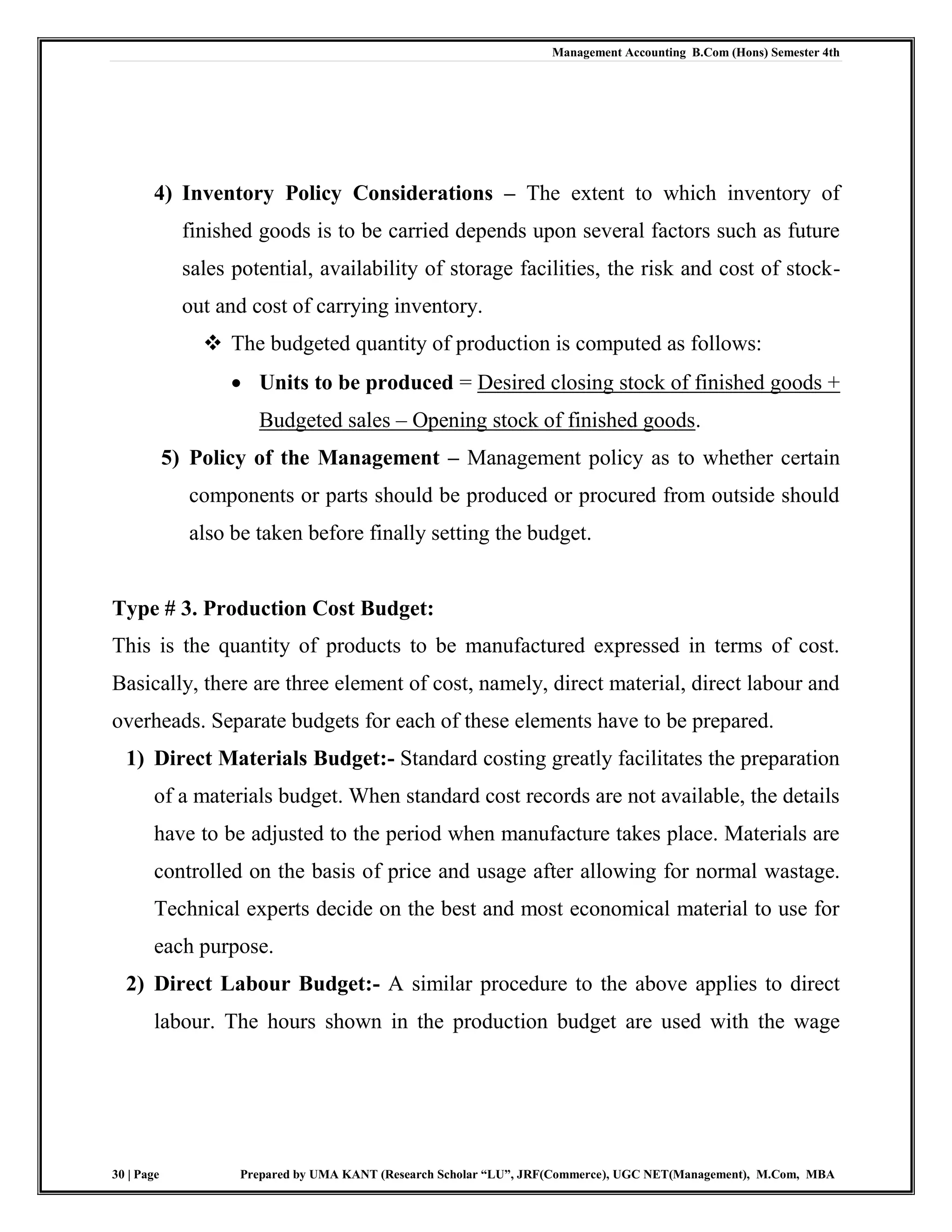 Management Accounting B.Com (Hons) Semester 4th
30 | Page Prepared by UMA KANT (Research Scholar “LU”, JRF(Commerce), UGC NET(Management), M.Com, MBA
4) Inventory Policy Considerations – The extent to which inventory of
finished goods is to be carried depends upon several factors such as future
sales potential, availability of storage facilities, the risk and cost of stock-
out and cost of carrying inventory.
 The budgeted quantity of production is computed as follows:
 Units to be produced = Desired closing stock of finished goods +
Budgeted sales – Opening stock of finished goods.
5) Policy of the Management – Management policy as to whether certain
components or parts should be produced or procured from outside should
also be taken before finally setting the budget.
Type # 3. Production Cost Budget:
This is the quantity of products to be manufactured expressed in terms of cost.
Basically, there are three element of cost, namely, direct material, direct labour and
overheads. Separate budgets for each of these elements have to be prepared.
1) Direct Materials Budget:- Standard costing greatly facilitates the preparation
of a materials budget. When standard cost records are not available, the details
have to be adjusted to the period when manufacture takes place. Materials are
controlled on the basis of price and usage after allowing for normal wastage.
Technical experts decide on the best and most economical material to use for
each purpose.
2) Direct Labour Budget:- A similar procedure to the above applies to direct
labour. The hours shown in the production budget are used with the wage
 