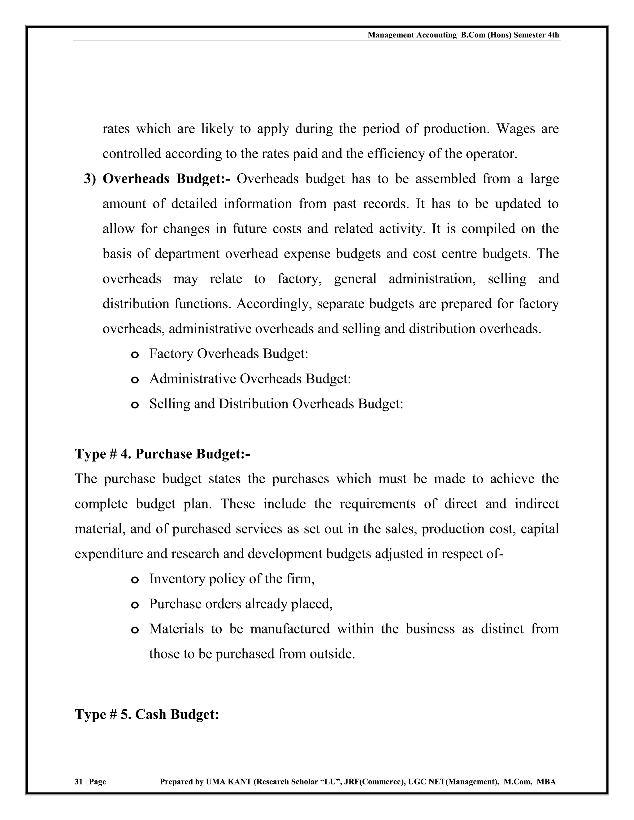 Management Accounting B.Com (Hons) Semester 4th
31 | Page Prepared by UMA KANT (Research Scholar “LU”, JRF(Commerce), UGC NET(Management), M.Com, MBA
rates which are likely to apply during the period of production. Wages are
controlled according to the rates paid and the efficiency of the operator.
3) Overheads Budget:- Overheads budget has to be assembled from a large
amount of detailed information from past records. It has to be updated to
allow for changes in future costs and related activity. It is compiled on the
basis of department overhead expense budgets and cost centre budgets. The
overheads may relate to factory, general administration, selling and
distribution functions. Accordingly, separate budgets are prepared for factory
overheads, administrative overheads and selling and distribution overheads.
o Factory Overheads Budget:
o Administrative Overheads Budget:
o Selling and Distribution Overheads Budget:
Type # 4. Purchase Budget:-
The purchase budget states the purchases which must be made to achieve the
complete budget plan. These include the requirements of direct and indirect
material, and of purchased services as set out in the sales, production cost, capital
expenditure and research and development budgets adjusted in respect of-
o Inventory policy of the firm,
o Purchase orders already placed,
o Materials to be manufactured within the business as distinct from
those to be purchased from outside.
Type # 5. Cash Budget:
 