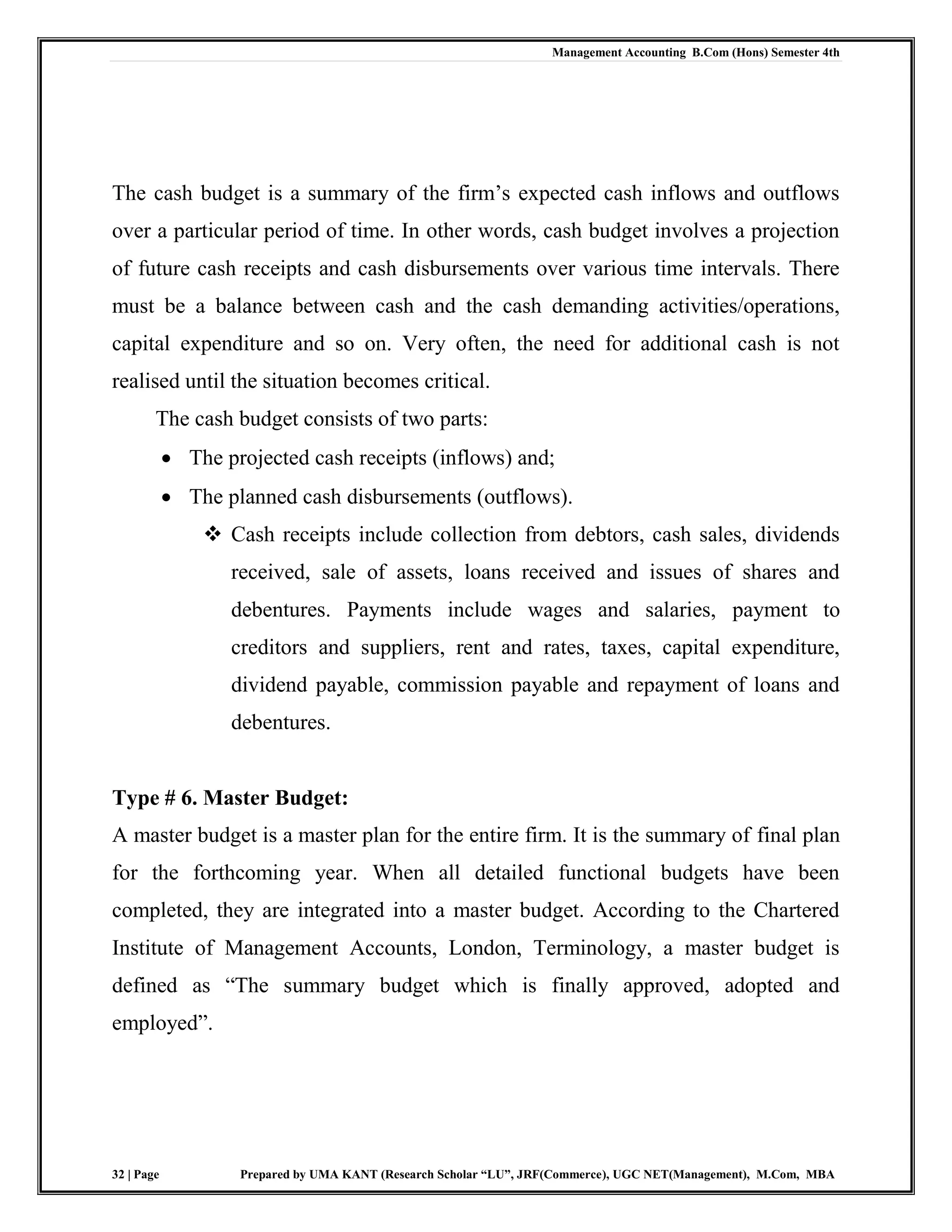 Management Accounting B.Com (Hons) Semester 4th
32 | Page Prepared by UMA KANT (Research Scholar “LU”, JRF(Commerce), UGC NET(Management), M.Com, MBA
The cash budget is a summary of the firm‟s expected cash inflows and outflows
over a particular period of time. In other words, cash budget involves a projection
of future cash receipts and cash disbursements over various time intervals. There
must be a balance between cash and the cash demanding activities/operations,
capital expenditure and so on. Very often, the need for additional cash is not
realised until the situation becomes critical.
The cash budget consists of two parts:
 The projected cash receipts (inflows) and;
 The planned cash disbursements (outflows).
 Cash receipts include collection from debtors, cash sales, dividends
received, sale of assets, loans received and issues of shares and
debentures. Payments include wages and salaries, payment to
creditors and suppliers, rent and rates, taxes, capital expenditure,
dividend payable, commission payable and repayment of loans and
debentures.
Type # 6. Master Budget:
A master budget is a master plan for the entire firm. It is the summary of final plan
for the forthcoming year. When all detailed functional budgets have been
completed, they are integrated into a master budget. According to the Chartered
Institute of Management Accounts, London, Terminology, a master budget is
defined as “The summary budget which is finally approved, adopted and
employed”.
 