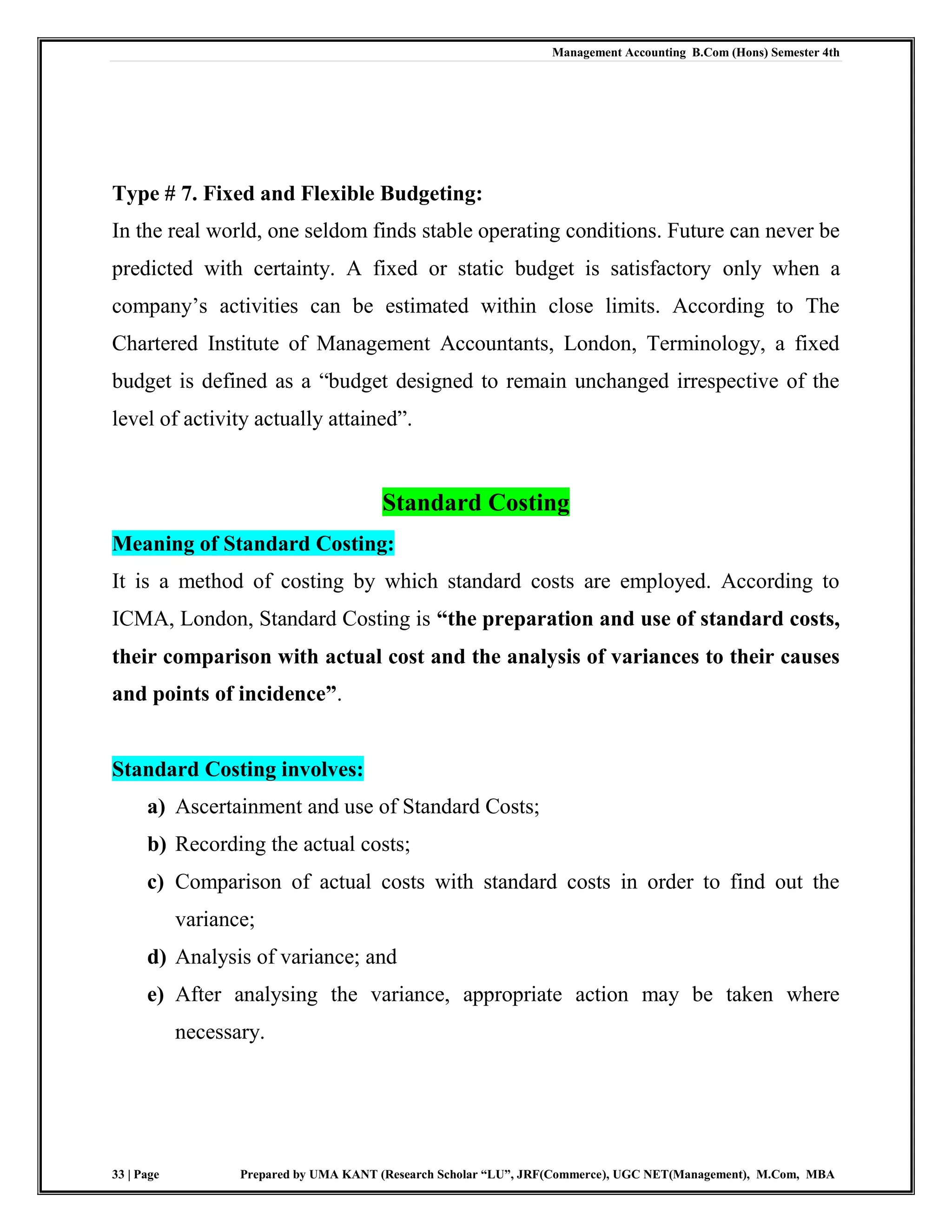 Management Accounting B.Com (Hons) Semester 4th
33 | Page Prepared by UMA KANT (Research Scholar “LU”, JRF(Commerce), UGC NET(Management), M.Com, MBA
Type # 7. Fixed and Flexible Budgeting:
In the real world, one seldom finds stable operating conditions. Future can never be
predicted with certainty. A fixed or static budget is satisfactory only when a
company‟s activities can be estimated within close limits. According to The
Chartered Institute of Management Accountants, London, Terminology, a fixed
budget is defined as a “budget designed to remain unchanged irrespective of the
level of activity actually attained”.
Standard Costing
Meaning of Standard Costing:
It is a method of costing by which standard costs are employed. According to
ICMA, London, Standard Costing is “the preparation and use of standard costs,
their comparison with actual cost and the analysis of variances to their causes
and points of incidence”.
Standard Costing involves:
a) Ascertainment and use of Standard Costs;
b) Recording the actual costs;
c) Comparison of actual costs with standard costs in order to find out the
variance;
d) Analysis of variance; and
e) After analysing the variance, appropriate action may be taken where
necessary.
 