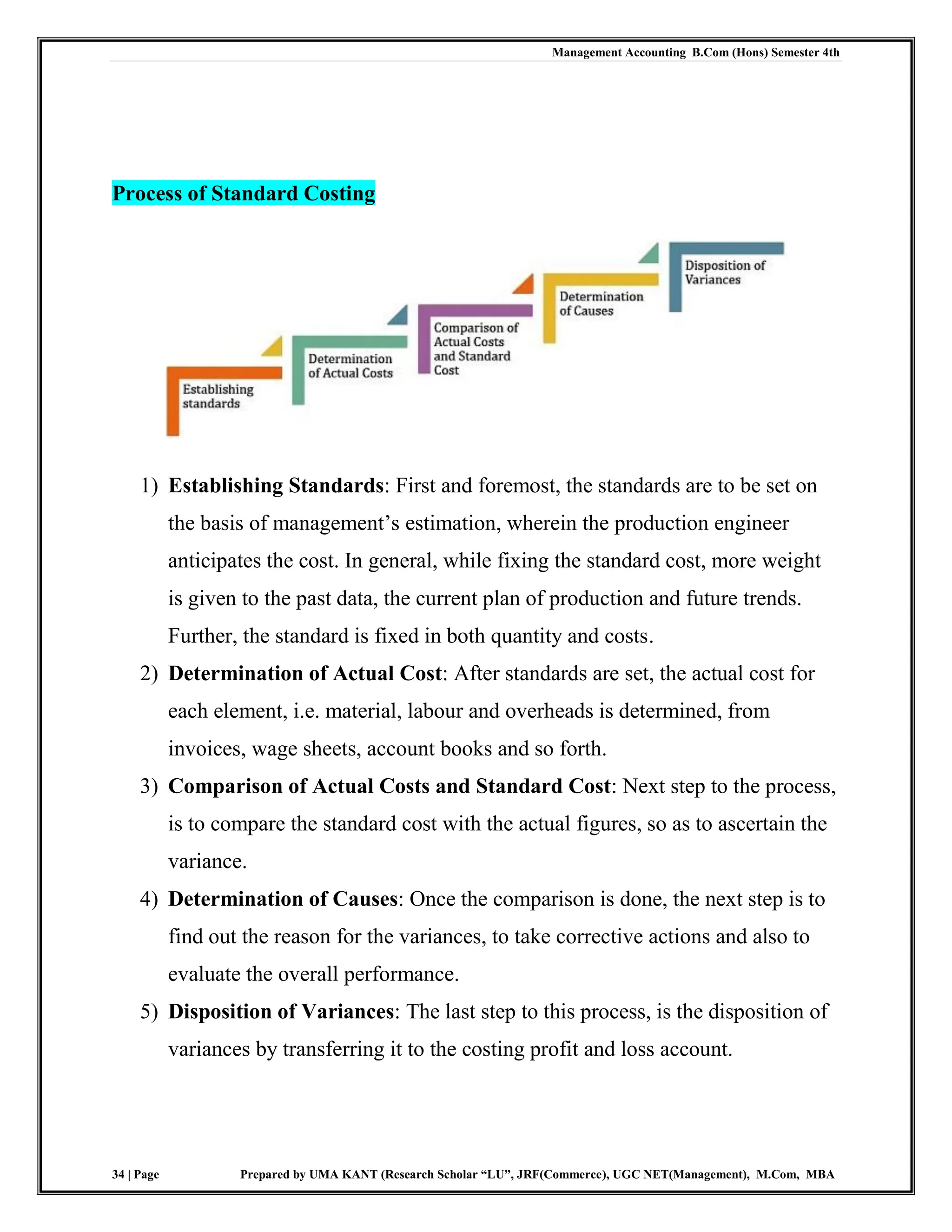 Management Accounting B.Com (Hons) Semester 4th
34 | Page Prepared by UMA KANT (Research Scholar “LU”, JRF(Commerce), UGC NET(Management), M.Com, MBA
Process of Standard Costing
1) Establishing Standards: First and foremost, the standards are to be set on
the basis of management‟s estimation, wherein the production engineer
anticipates the cost. In general, while fixing the standard cost, more weight
is given to the past data, the current plan of production and future trends.
Further, the standard is fixed in both quantity and costs.
2) Determination of Actual Cost: After standards are set, the actual cost for
each element, i.e. material, labour and overheads is determined, from
invoices, wage sheets, account books and so forth.
3) Comparison of Actual Costs and Standard Cost: Next step to the process,
is to compare the standard cost with the actual figures, so as to ascertain the
variance.
4) Determination of Causes: Once the comparison is done, the next step is to
find out the reason for the variances, to take corrective actions and also to
evaluate the overall performance.
5) Disposition of Variances: The last step to this process, is the disposition of
variances by transferring it to the costing profit and loss account.
 