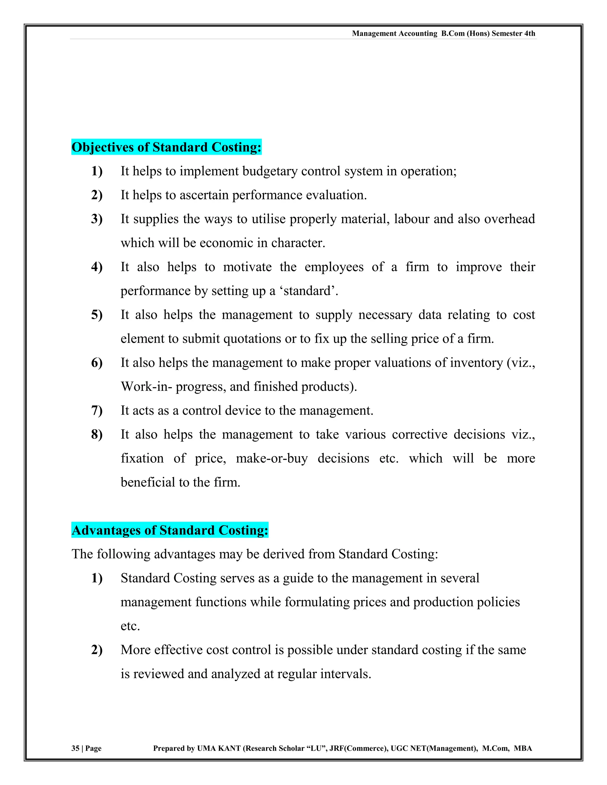 Management Accounting B.Com (Hons) Semester 4th
35 | Page Prepared by UMA KANT (Research Scholar “LU”, JRF(Commerce), UGC NET(Management), M.Com, MBA
Objectives of Standard Costing:
1) It helps to implement budgetary control system in operation;
2) It helps to ascertain performance evaluation.
3) It supplies the ways to utilise properly material, labour and also overhead
which will be economic in character.
4) It also helps to motivate the employees of a firm to improve their
performance by setting up a „standard‟.
5) It also helps the management to supply necessary data relating to cost
element to submit quotations or to fix up the selling price of a firm.
6) It also helps the management to make proper valuations of inventory (viz.,
Work-in- progress, and finished products).
7) It acts as a control device to the management.
8) It also helps the management to take various corrective decisions viz.,
fixation of price, make-or-buy decisions etc. which will be more
beneficial to the firm.
Advantages of Standard Costing:
The following advantages may be derived from Standard Costing:
1) Standard Costing serves as a guide to the management in several
management functions while formulating prices and production policies
etc.
2) More effective cost control is possible under standard costing if the same
is reviewed and analyzed at regular intervals.
 