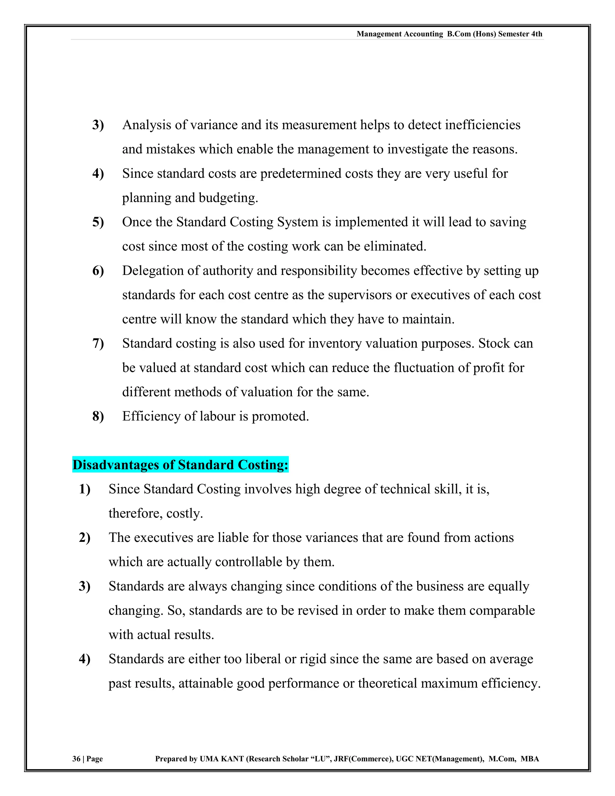 Management Accounting B.Com (Hons) Semester 4th
36 | Page Prepared by UMA KANT (Research Scholar “LU”, JRF(Commerce), UGC NET(Management), M.Com, MBA
3) Analysis of variance and its measurement helps to detect inefficiencies
and mistakes which enable the management to investigate the reasons.
4) Since standard costs are predetermined costs they are very useful for
planning and budgeting.
5) Once the Standard Costing System is implemented it will lead to saving
cost since most of the costing work can be eliminated.
6) Delegation of authority and responsibility becomes effective by setting up
standards for each cost centre as the supervisors or executives of each cost
centre will know the standard which they have to maintain.
7) Standard costing is also used for inventory valuation purposes. Stock can
be valued at standard cost which can reduce the fluctuation of profit for
different methods of valuation for the same.
8) Efficiency of labour is promoted.
Disadvantages of Standard Costing:
1) Since Standard Costing involves high degree of technical skill, it is,
therefore, costly.
2) The executives are liable for those variances that are found from actions
which are actually controllable by them.
3) Standards are always changing since conditions of the business are equally
changing. So, standards are to be revised in order to make them comparable
with actual results.
4) Standards are either too liberal or rigid since the same are based on average
past results, attainable good performance or theoretical maximum efficiency.
 