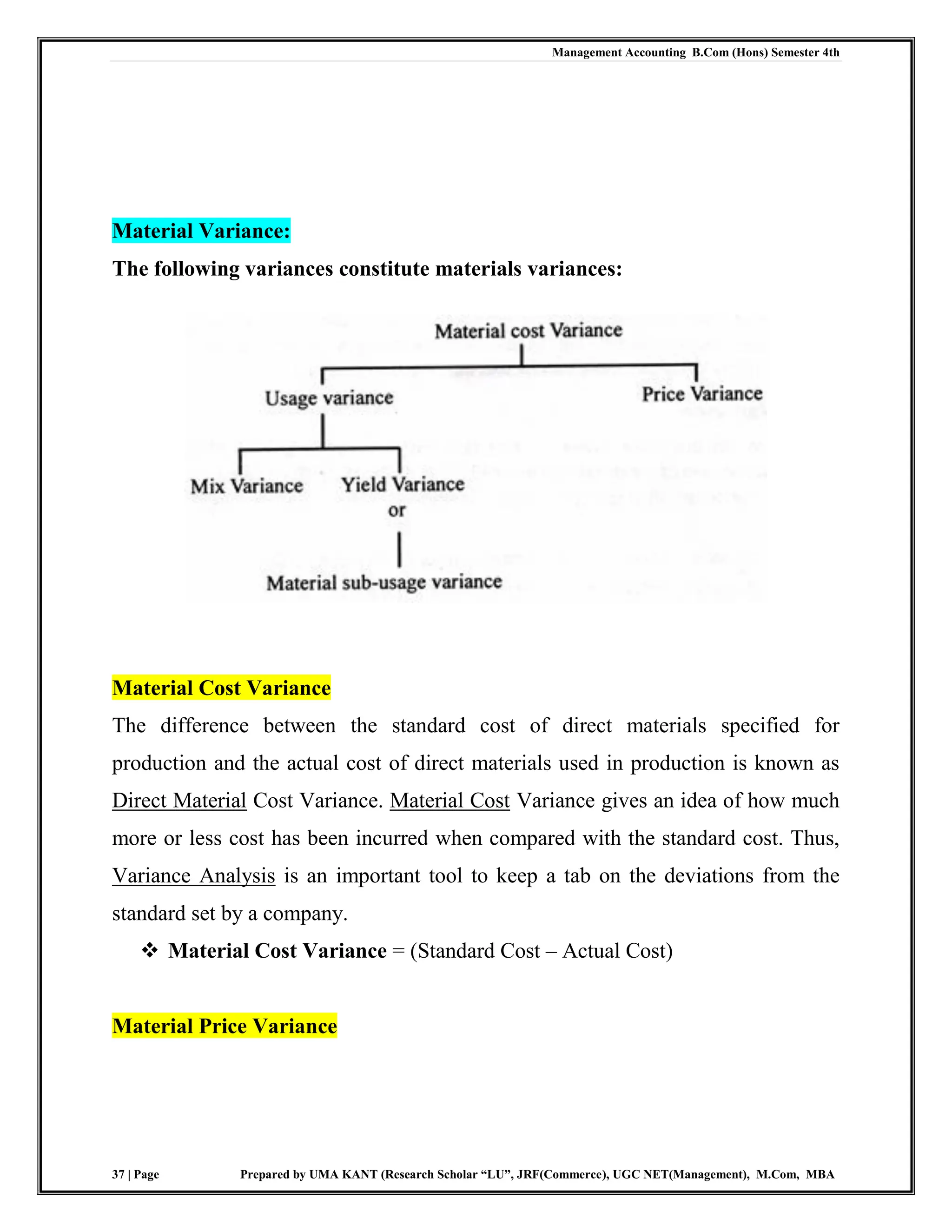 Management Accounting B.Com (Hons) Semester 4th
37 | Page Prepared by UMA KANT (Research Scholar “LU”, JRF(Commerce), UGC NET(Management), M.Com, MBA
Material Variance:
The following variances constitute materials variances:
Material Cost Variance
The difference between the standard cost of direct materials specified for
production and the actual cost of direct materials used in production is known as
Direct Material Cost Variance. Material Cost Variance gives an idea of how much
more or less cost has been incurred when compared with the standard cost. Thus,
Variance Analysis is an important tool to keep a tab on the deviations from the
standard set by a company.
 Material Cost Variance = (Standard Cost – Actual Cost)
Material Price Variance
 