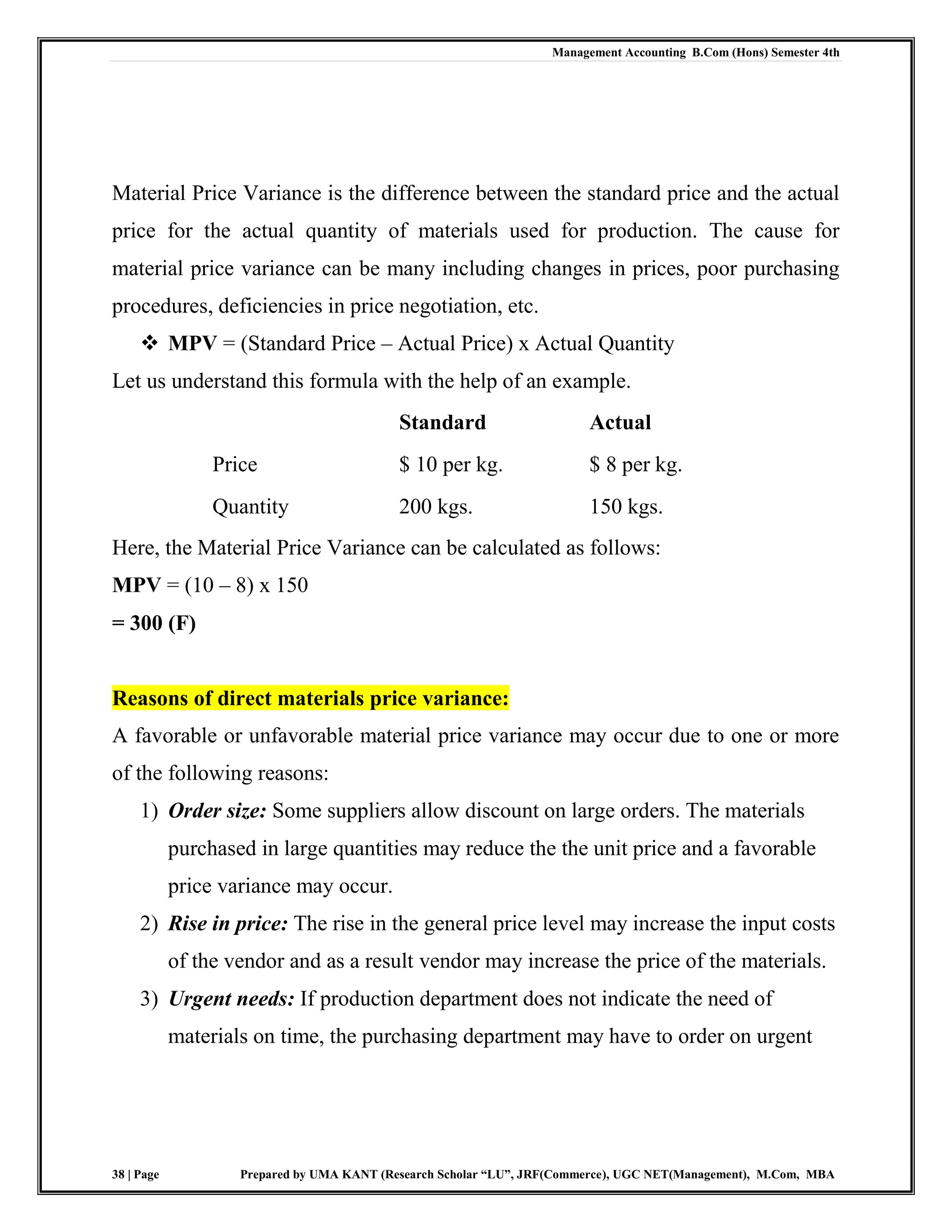 Management Accounting B.Com (Hons) Semester 4th
38 | Page Prepared by UMA KANT (Research Scholar “LU”, JRF(Commerce), UGC NET(Management), M.Com, MBA
Material Price Variance is the difference between the standard price and the actual
price for the actual quantity of materials used for production. The cause for
material price variance can be many including changes in prices, poor purchasing
procedures, deficiencies in price negotiation, etc.
 MPV = (Standard Price – Actual Price) x Actual Quantity
Let us understand this formula with the help of an example.
Standard Actual
Price $ 10 per kg. $ 8 per kg.
Quantity 200 kgs. 150 kgs.
Here, the Material Price Variance can be calculated as follows:
MPV = (10 – 8) x 150
= 300 (F)
Reasons of direct materials price variance:
A favorable or unfavorable material price variance may occur due to one or more
of the following reasons:
1) Order size: Some suppliers allow discount on large orders. The materials
purchased in large quantities may reduce the the unit price and a favorable
price variance may occur.
2) Rise in price: The rise in the general price level may increase the input costs
of the vendor and as a result vendor may increase the price of the materials.
3) Urgent needs: If production department does not indicate the need of
materials on time, the purchasing department may have to order on urgent
 