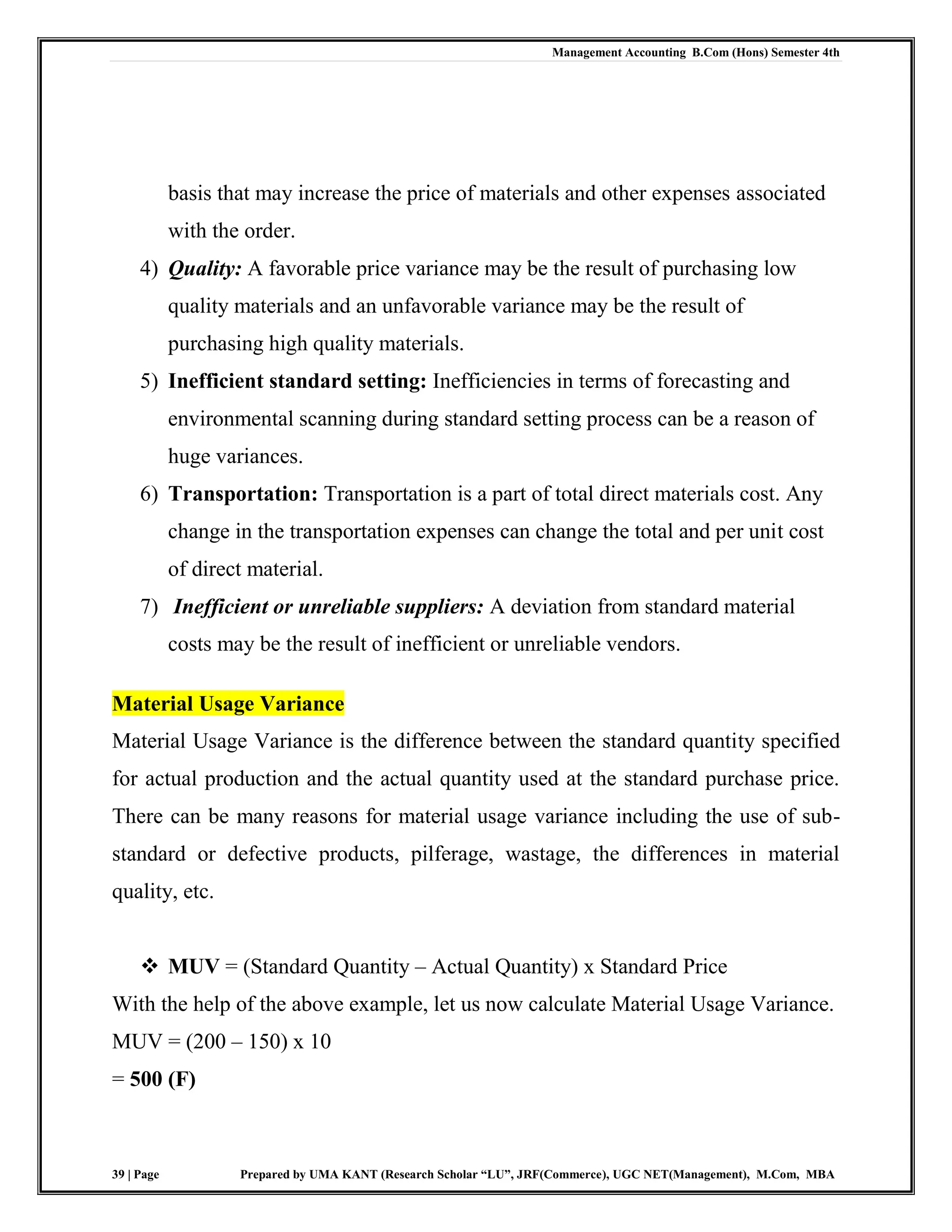 Management Accounting B.Com (Hons) Semester 4th
39 | Page Prepared by UMA KANT (Research Scholar “LU”, JRF(Commerce), UGC NET(Management), M.Com, MBA
basis that may increase the price of materials and other expenses associated
with the order.
4) Quality: A favorable price variance may be the result of purchasing low
quality materials and an unfavorable variance may be the result of
purchasing high quality materials.
5) Inefficient standard setting: Inefficiencies in terms of forecasting and
environmental scanning during standard setting process can be a reason of
huge variances.
6) Transportation: Transportation is a part of total direct materials cost. Any
change in the transportation expenses can change the total and per unit cost
of direct material.
7) Inefficient or unreliable suppliers: A deviation from standard material
costs may be the result of inefficient or unreliable vendors.
Material Usage Variance
Material Usage Variance is the difference between the standard quantity specified
for actual production and the actual quantity used at the standard purchase price.
There can be many reasons for material usage variance including the use of sub-
standard or defective products, pilferage, wastage, the differences in material
quality, etc.
 MUV = (Standard Quantity – Actual Quantity) x Standard Price
With the help of the above example, let us now calculate Material Usage Variance.
MUV = (200 – 150) x 10
= 500 (F)
 